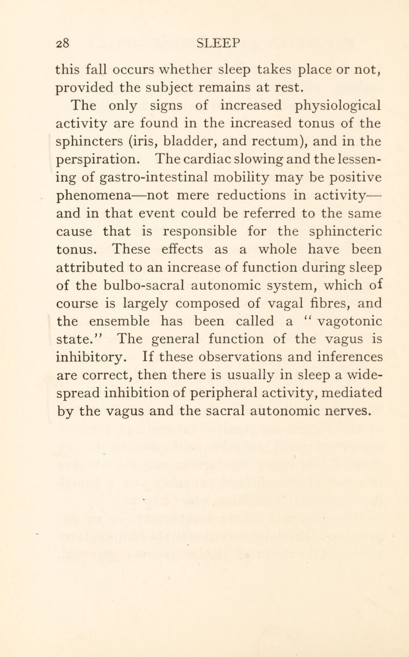 this fall occurs whether sleep takes place or not, provided the subject remains at rest. The only signs of increased physiological activity are found in the increased tonus of the sphincters (iris, bladder, and rectum), and in the perspiration. The cardiac slowing and the lessen¬ ing of gastro-intestinal mobility may be positive phenomena—not mere reductions in activity— and in that event could be referred to the same cause that is responsible for the sphincteric tonus. These effects as a whole have been attributed to an increase of function during sleep of the bulbo-sacral autonomic system, which of course is largely composed of vagal fibres, and the ensemble has been called a “ vagotonic stated} The general function of the vagus is inhibitory. If these observations and inferences are correct, then there is usually in sleep a wide¬ spread inhibition of peripheral activity, mediated by the vagus and the sacral autonomic nerves.