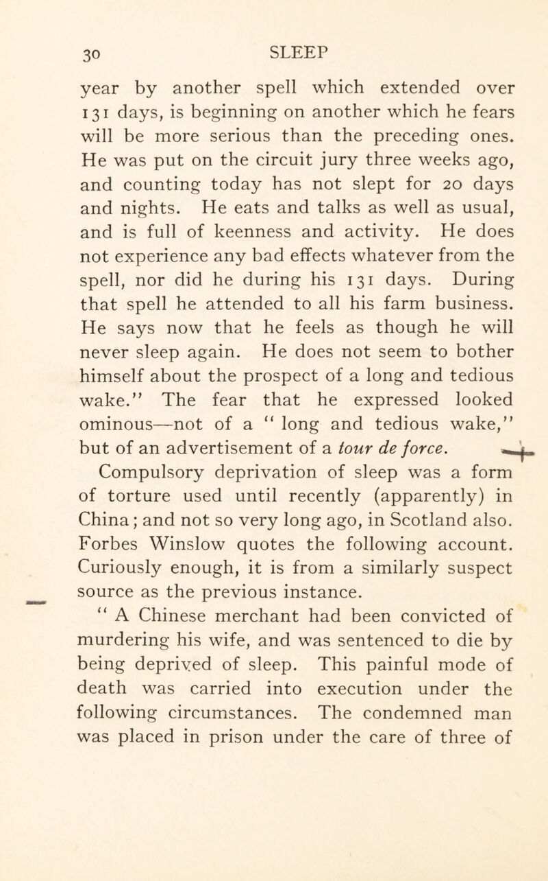 year by another spell which extended over 131 days, is beginning on another which he fears will be more serious than the preceding ones. He was put on the circuit jury three weeks ago, and counting today has not slept for 20 days and nights. He eats and talks as well as usual, and is full of keenness and activity. He does not experience any bad effects whatever from the spell, nor did he during his 131 days. During that spell he attended to all his farm business. He says now that he feels as though he will never sleep again. He does not seem to bother himself about the prospect of a long and tedious wake.” The fear that he expressed looked ominous—not of a 11 long and tedious wake,” but of an advertisement of a tour de force. ^ Compulsory deprivation of sleep was a form of torture used until recently (apparently) in China; and not so very long ago, in Scotland also. Forbes Winslow quotes the following account. Curiously enough, it is from a similarly suspect source as the previous instance. “ A Chinese merchant had been convicted of murdering his wife, and was sentenced to die by being deprived of sleep. This painful mode of death was carried into execution under the following circumstances. The condemned man was placed in prison under the care of three of