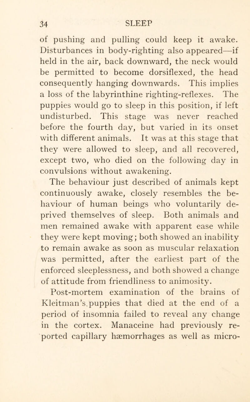 of pushing and pulling could keep it awake. Disturbances in body-righting also appeared—if held in the air, back downward, the neck would be permitted to become dorsiflexed, the head consequently hanging downwards. This implies a loss of the labyrinthine righting-reflexes. The puppies would go to sleep in this position, if left undisturbed. This stage was never reached before the fourth day, but varied in its onset with different animals. It was at this stage that they were allowed to sleep, and all recovered, except two, who died on the following day in convulsions without awakening. The behaviour just described of animals kept continuously awake, closely resembles the be¬ haviour of human beings who voluntarily de¬ prived themselves of sleep. Both animals and men remained awake with apparent ease while they were kept moving; both showed an inability to remain awake as soon as muscular relaxation was permitted, after the earliest part of the enforced sleeplessness, and both showed a change of attitude from friendliness to animosity. Post-mortem examination of the brains of Kleitman’s. puppies that died at the end of a period of insomnia failed to reveal any change in the cortex. Manaceine had previously re¬ ported capillary haemorrhages as well as micro-