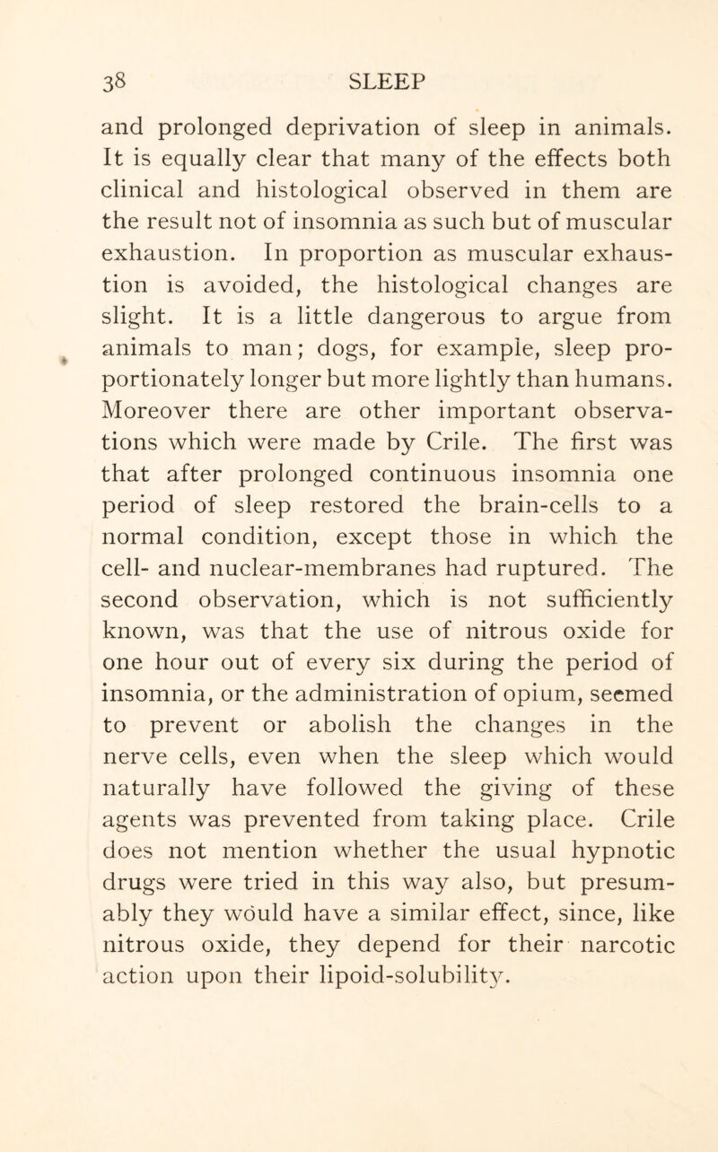 and prolonged deprivation of sleep in animals. It is equally clear that many of the effects both clinical and histological observed in them are the result not of insomnia as such but of muscular exhaustion. In proportion as muscular exhaus¬ tion is avoided, the histological changes are slight. It is a little dangerous to argue from animals to man; dogs, for example, sleep pro¬ portionately longer but more lightly than humans. Moreover there are other important observa¬ tions which were made by Crile. The first was that after prolonged continuous insomnia one period of sleep restored the brain-cells to a normal condition, except those in which the cell- and nuclear-membranes had ruptured. The second observation, which is not sufficiently known, was that the use of nitrous oxide for one hour out of every six during the period of insomnia, or the administration of opium, seemed to prevent or abolish the changes in the nerve cells, even when the sleep which would naturally have followed the giving of these agents was prevented from taking place. Crile does not mention whether the usual hypnotic drugs were tried in this way also, but presum¬ ably they would have a similar effect, since, like nitrous oxide, they depend for their narcotic action upon their lipoid-solubility.