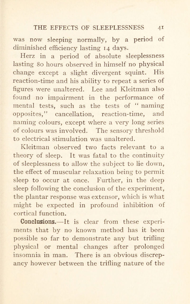 was now sleeping normally, by a period of diminished efficiency lasting 14 days. Herz in a period of absolute sleeplessness lasting 80 hours observed in himself no physical change except a slight divergent squint. His reaction-time and his ability to repeat a series of figures were unaltered. Lee and Kleitman also found no impairment in the performance of mental tests, such as the tests of “ naming opposites,” cancellation, reaction-time, and naming colours, except where a very long series of colours was involved. The sensory threshold to electrical stimulation was unaltered. Kleitman observed two facts relevant to a theory of sleep. It was fatal to the continuity of sleeplessness to allow the subject to lie down, the effect of muscular relaxation being to permit sleep to occur at once. Further, in the deep sleep following the conclusion of the experiment, the plantar response was extensor, which is what might be expected in profound inhibition of cortical function. Conclusions.—It is clear from these experi¬ ments that by no known method has it been possible so far to demonstrate any but trifling physical or mental changes after prolonged insomnia in man. There is an obvious discrep¬ ancy however between the trifling nature of the