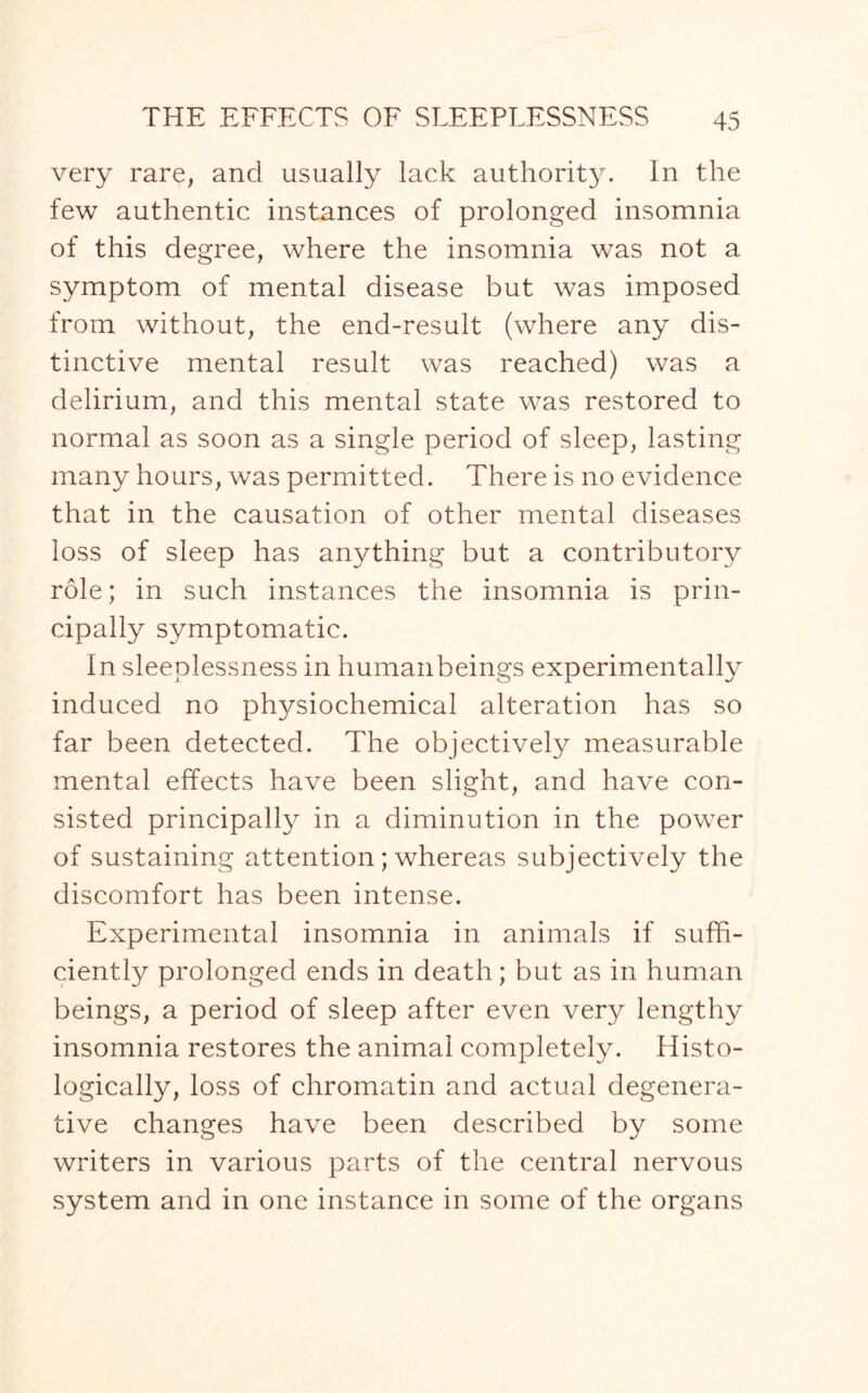 very rare, and usually lack authority. In the few authentic instances of prolonged insomnia of this degree, where the insomnia was not a symptom of mental disease but was imposed from without, the end-result (where any dis¬ tinctive mental result was reached) was a delirium, and this mental state was restored to normal as soon as a single period of sleep, lasting many hours, was permitted. There is no evidence that in the causation of other mental diseases loss of sleep has anything but a contributory role; in such instances the insomnia is prin¬ cipally symptomatic. In sleeplessness in human beings experimentally induced no physiochemical alteration has so far been detected. The objectively measurable mental effects have been slight, and have con¬ sisted principally in a diminution in the power of sustaining attention; whereas subjectively the discomfort has been intense. Experimental insomnia in animals if suffi¬ ciently prolonged ends in death; but as in human beings, a period of sleep after even very lengthy insomnia restores the animal completely. Histo¬ logically, loss of chromatin and actual degenera¬ tive changes have been described by some writers in various parts of the central nervous system and in one instance in some of the organs