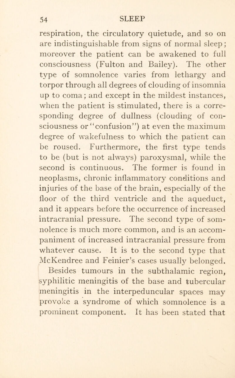 respiration, the circulatory quietude, and so on are indistinguishable from signs of normal sleep; moreover the patient can be awakened to full consciousness (Fulton and Bailey). The other type of somnolence varies from lethargy and torpor through all degrees of clouding of insomnia up to coma; and except in the mildest instances, when the patient is stimulated, there is a corre¬ sponding degree of dullness (clouding of con¬ sciousness or “confusion”) at even the maximum degree of wakefulness to which the patient can be roused. Furthermore, the first type tends to be (but is not always) paroxysmal, while the second is continuous. The former is found in neoplasms, chronic inflammatory conditions and injuries of the base of the brain, especially of the floor of the third ventricle and the aqueduct, and it appears before the occurrence of increased intracranial pressure. The second type of som¬ nolence is much more common, and is an accom¬ paniment of increased intracranial pressure from whatever cause. It is to the second type that McKendree and Feinier’s cases usually belonged. Besides tumours in the subthalamic region, syphilitic meningitis of the base and tubercular meningitis in the interpeduncular spaces may provoke a syndrome of which somnolence is a prominent component. It has been stated that