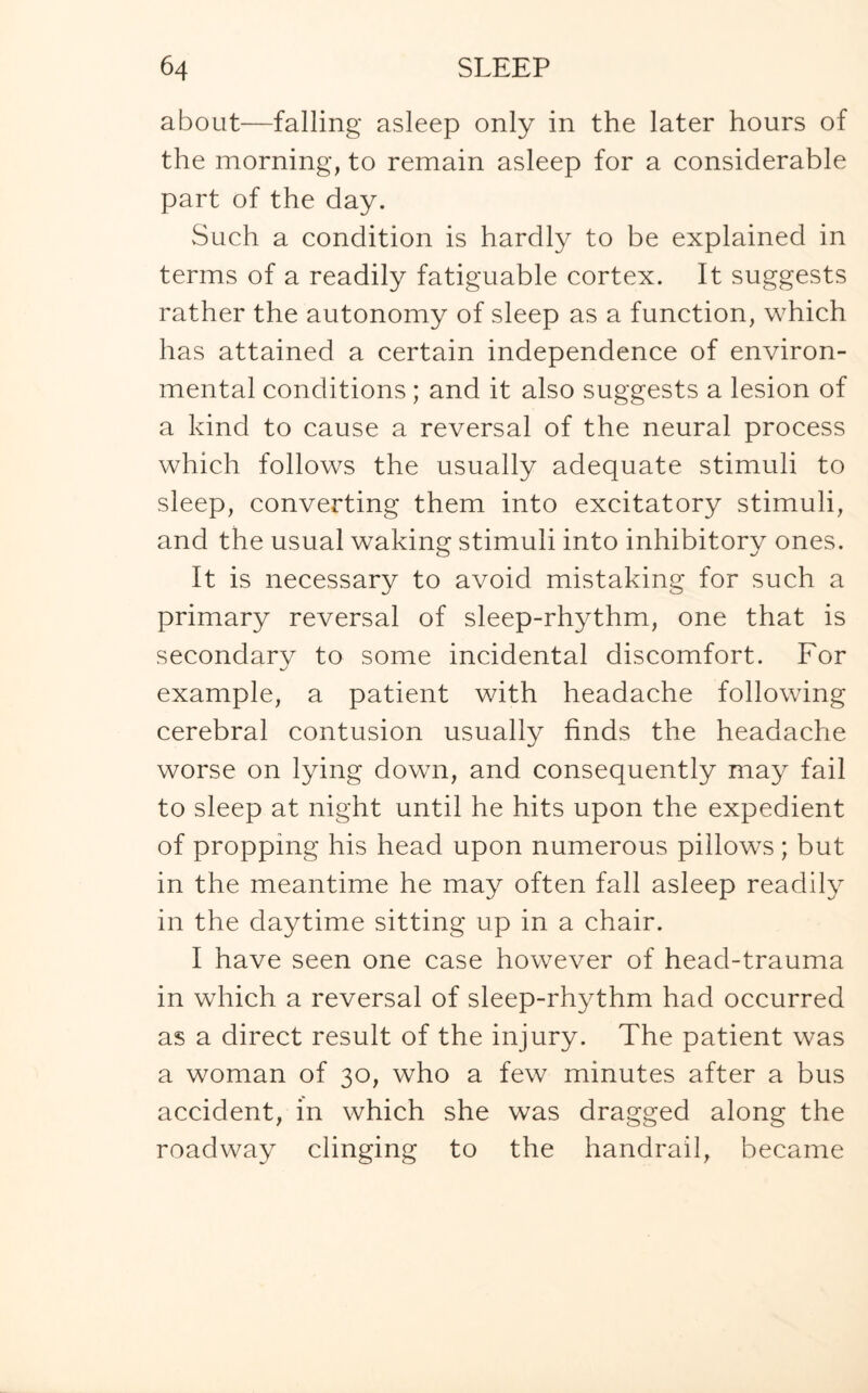 about—falling asleep only in the later hours of the morning, to remain asleep for a considerable part of the day. Such a condition is hardly to be explained in terms of a readily fatiguable cortex. It suggests rather the autonomy of sleep as a function, which has attained a certain independence of environ¬ mental conditions; and it also suggests a lesion of a kind to cause a reversal of the neural process which follows the usually adequate stimuli to sleep, converting them into excitatory stimuli, and the usual waking stimuli into inhibitory ones. It is necessary to avoid mistaking for such a primary reversal of sleep-rhythm, one that is secondary to some incidental discomfort. For example, a patient with headache following cerebral contusion usually finds the headache worse on lying down, and consequently may fail to sleep at night until he hits upon the expedient of propping his head upon numerous pillows; but in the meantime he may often fall asleep readily in the daytime sitting up in a chair. I have seen one case however of head-trauma in which a reversal of sleep-rhythm had occurred as a direct result of the injury. The patient was a woman of 30, who a few minutes after a bus accident, in which she was dragged along the roadway clinging to the handrail, became