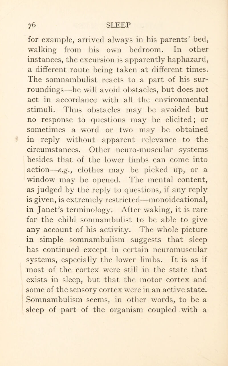 for example, arrived always in his parents’ bed, walking from his own bedroom. In other instances, the excursion is apparently haphazard, a different route being taken at different times. The somnambulist reacts to a part of his sur¬ roundings—he will avoid obstacles, but does not act in accordance with all the environmental stimuli. Thus obstacles may be avoided but no response to questions may be elicited; or sometimes a word or two may be obtained in reply without apparent relevance to the circumstances. Other neuro-muscular systems besides that of the lower limbs can come into action—e.g., clothes may be picked up, or a window may be opened. The mental content, as judged by the reply to questions, if any reply is given, is extremely restricted—monoideational, in Janet’s terminology. After waking, it is rare for the child somnambulist to be able to give any account of his activity. The whole picture in simple somnambulism suggests that sleep has continued except in certain neuromuscular systems, especially the lower limbs. It is as if most of the cortex were still in the state that exists in sleep, but that the motor cortex and some of the sensory cortex were in an active state. Somnambulism seems, in other words, to be a sleep of part of the organism coupled with a