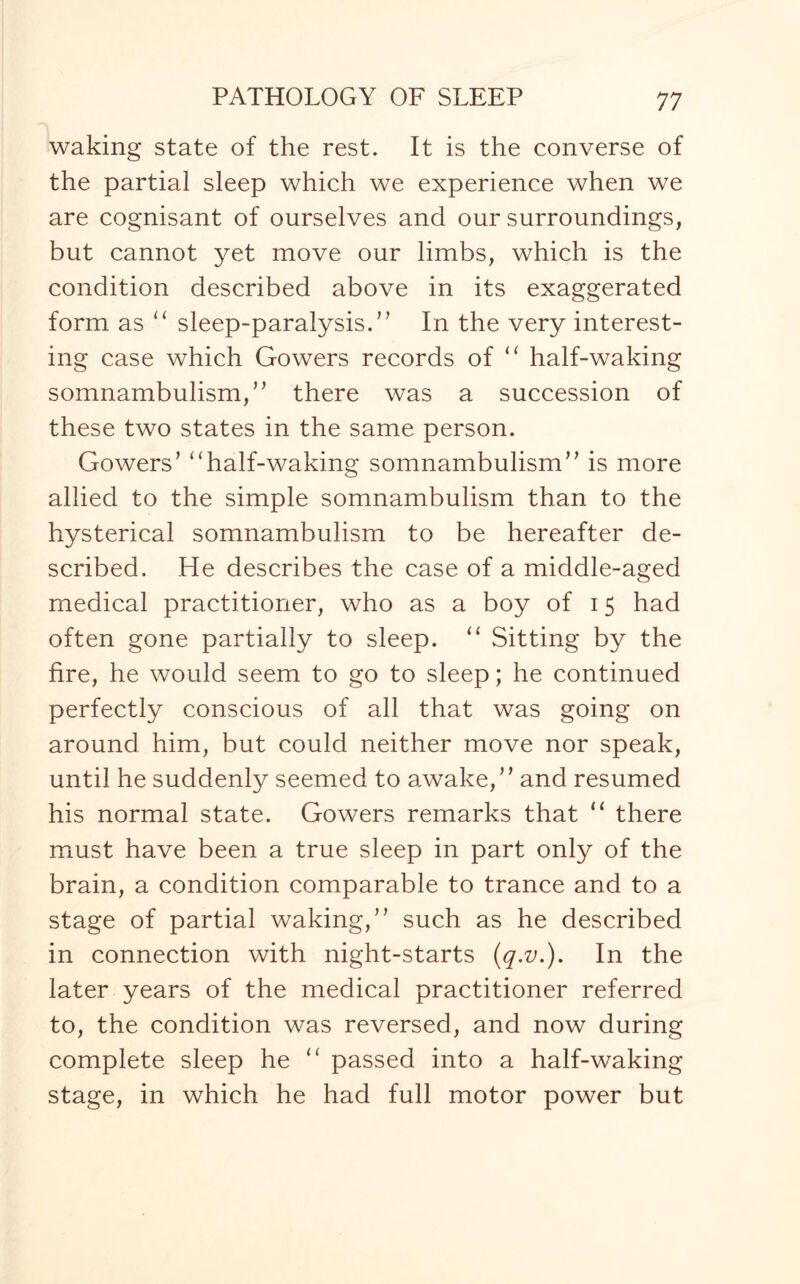 waking state of the rest. It is the converse of the partial sleep which we experience when we are cognisant of ourselves and our surroundings, but cannot yet move our limbs, which is the condition described above in its exaggerated form as 11 sleep-paralysis.” In the very interest¬ ing case which Gowers records of “ half-waking somnambulism, ” there was a succession of these two states in the same person. Gowers’ “half-waking somnambulism” is more allied to the simple somnambulism than to the hysterical somnambulism to be hereafter de¬ scribed. He describes the case of a middle-aged medical practitioner, who as a boy of 15 had often gone partially to sleep. u Sitting by the fire, he would seem to go to sleep; he continued perfectly conscious of all that was going on around him, but could neither move nor speak, until he suddenly seemed to awake,” and resumed his normal state. Gowers remarks that “ there must have been a true sleep in part only of the brain, a condition comparable to trance and to a stage of partial waking,” such as he described in connection with night-starts (q.v.). In the later years of the medical practitioner referred to, the condition was reversed, and now during complete sleep he “ passed into a half-waking stage, in which he had full motor power but