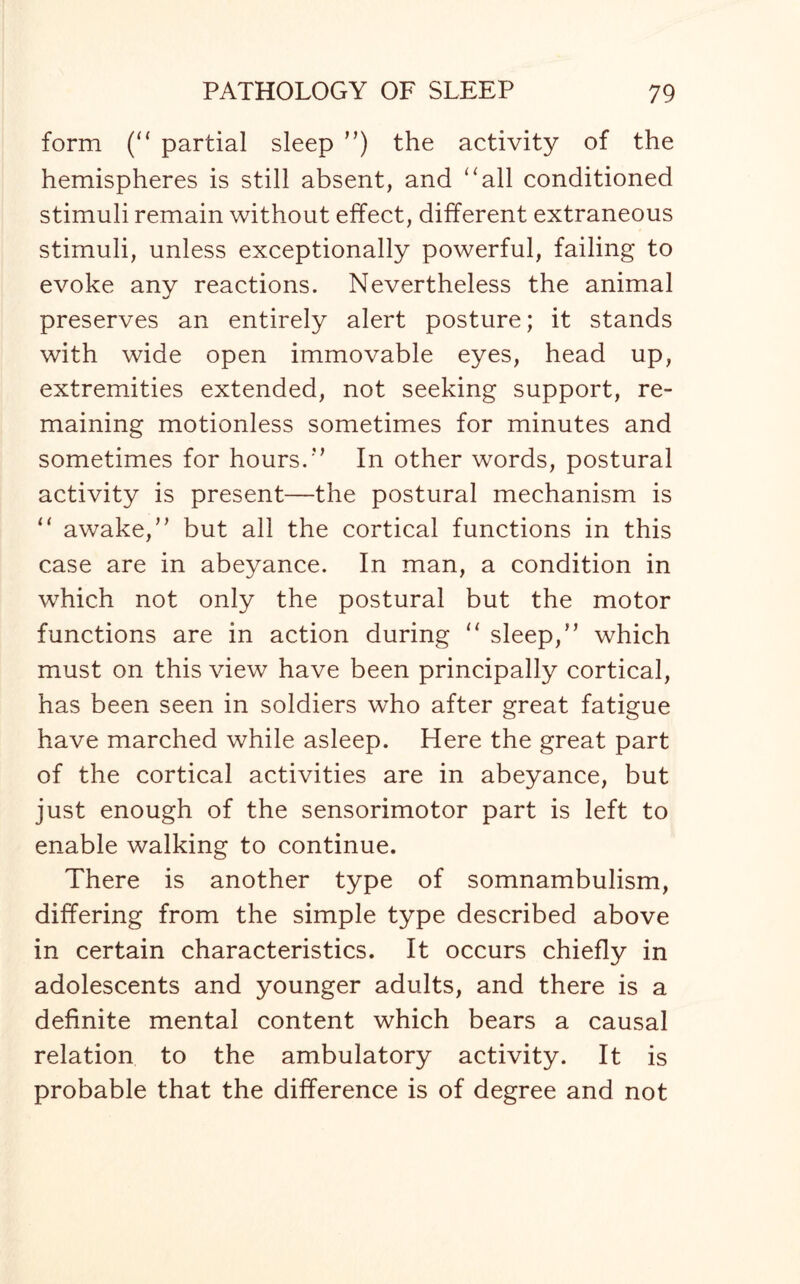 form (“ partial sleep ”) the activity of the hemispheres is still absent, and “all conditioned stimuli remain without effect, different extraneous stimuli, unless exceptionally powerful, failing to evoke any reactions. Nevertheless the animal preserves an entirely alert posture; it stands with wide open immovable eyes, head up, extremities extended, not seeking support, re¬ maining motionless sometimes for minutes and sometimes for hours.” In other words, postural activity is present—the postural mechanism is “ awake,” but all the cortical functions in this case are in abeyance. In man, a condition in which not only the postural but the motor functions are in action during 11 sleep,” which must on this view have been principally cortical, has been seen in soldiers who after great fatigue have marched while asleep. Here the great part of the cortical activities are in abeyance, but just enough of the sensorimotor part is left to enable walking to continue. There is another type of somnambulism, differing from the simple type described above in certain characteristics. It occurs chiefly in adolescents and younger adults, and there is a definite mental content which bears a causal relation to the ambulatory activity. It is probable that the difference is of degree and not