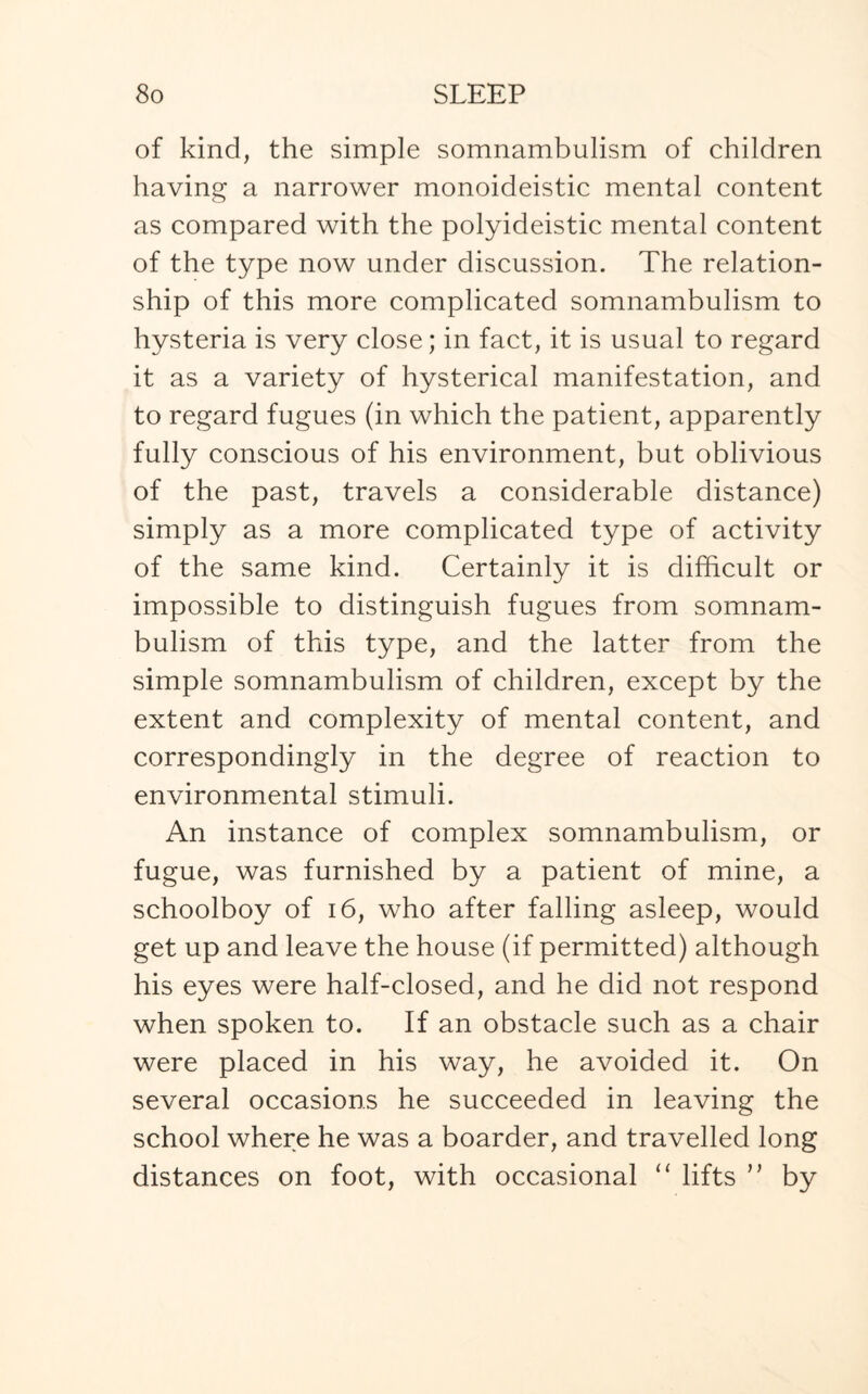 of kind, the simple somnambulism of children having a narrower monoideistic mental content as compared with the polyideistic mental content of the type now under discussion. The relation¬ ship of this more complicated somnambulism to hysteria is very close; in fact, it is usual to regard it as a variety of hysterical manifestation, and to regard fugues (in which the patient, apparently fully conscious of his environment, but oblivious of the past, travels a considerable distance) simply as a more complicated type of activity of the same kind. Certainly it is difficult or impossible to distinguish fugues from somnam¬ bulism of this type, and the latter from the simple somnambulism of children, except by the extent and complexity of mental content, and correspondingly in the degree of reaction to environmental stimuli. An instance of complex somnambulism, or fugue, was furnished by a patient of mine, a schoolboy of 16, who after falling asleep, would get up and leave the house (if permitted) although his eyes were half-closed, and he did not respond when spoken to. If an obstacle such as a chair were placed in his way, he avoided it. On several occasions he succeeded in leaving the school where he was a boarder, and travelled long distances on foot, with occasional “ lifts ” by