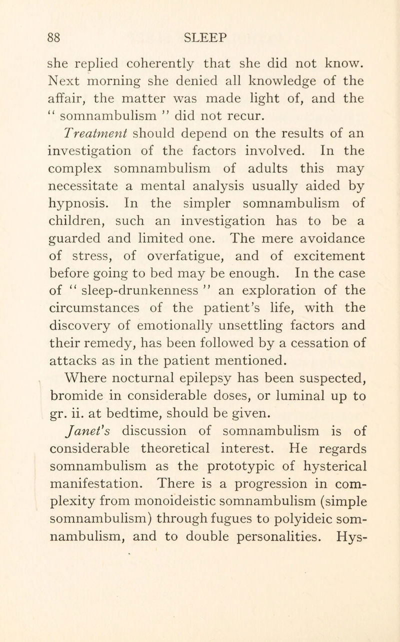 she replied coherently that she did not know. Next morning she denied all knowledge of the affair, the matter was made light of, and the “ somnambulism ” did not recur. Treatment should depend on the results of an investigation of the factors involved. In the complex somnambulism of adults this may necessitate a mental analysis usually aided by hypnosis. In the simpler somnambulism of children, such an investigation has to be a guarded and limited one. The mere avoidance of stress, of overfatigue, and of excitement before going to bed may be enough. In the case of “ sleep-drunkenness ” an exploration of the circumstances of the patient’s life, with the discovery of emotionally unsettling factors and their remedy, has been followed by a cessation of attacks as in the patient mentioned. Where nocturnal epilepsy has been suspected, bromide in considerable doses, or luminal up to gr. ii. at bedtime, should be given. Janet's discussion of somnambulism is of considerable theoretical interest. He regards somnambulism as the prototypic of hysterical manifestation. There is a progression in com¬ plexity from monoideistic somnambulism (simple somnambulism) through fugues to polyideic som¬ nambulism, and to double personalities. Hys-