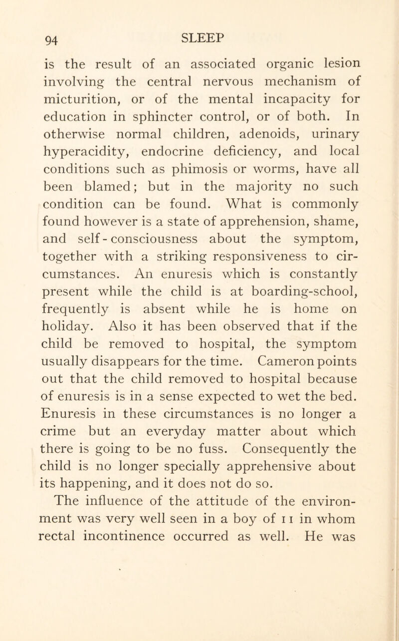 is the result of an associated organic lesion involving the central nervous mechanism of micturition, or of the mental incapacity for education in sphincter control, or of both. In otherwise normal children, adenoids, urinary hyperacidity, endocrine deficiency, and local conditions such as phimosis or worms, have all been blamed; but in the majority no such condition can be found. What is commonly found however is a state of apprehension, shame, and self - consciousness about the symptom, together with a striking responsiveness to cir¬ cumstances. An enuresis which is constantly present while the child is at boarding-school, frequently is absent while he is home on holiday. Also it has been observed that if the child be removed to hospital, the symptom usually disappears for the time. Cameron points out that the child removed to hospital because of enuresis is in a sense expected to wet the bed. Enuresis in these circumstances is no longer a crime but an everyday matter about which there is going to be no fuss. Consequently the child is no longer specially apprehensive about its happening, and it does not do so. The influence of the attitude of the environ¬ ment was very well seen in a boy of 11 in whom rectal incontinence occurred as well. He was