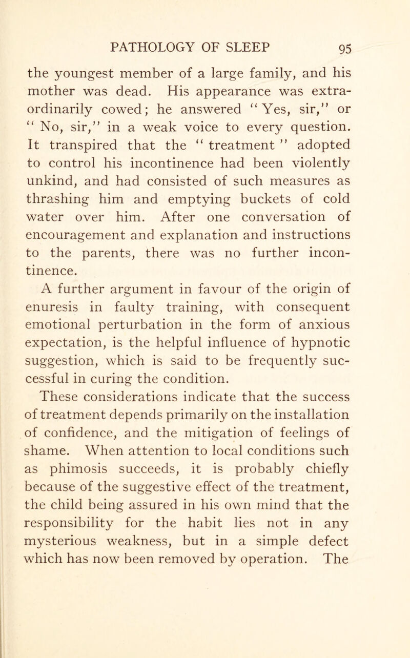 the youngest member of a large family, and his mother was dead. His appearance was extra¬ ordinarily cowed; he answered “Yes, sir,” or “ No, sir,” in a weak voice to every question. It transpired that the “ treatment ” adopted to control his incontinence had been violently unkind, and had consisted of such measures as thrashing him and emptying buckets of cold water over him. After one conversation of encouragement and explanation and instructions to the parents, there was no further incon¬ tinence. A further argument in favour of the origin of enuresis in faulty training, with consequent emotional perturbation in the form of anxious expectation, is the helpful influence of hypnotic suggestion, which is said to be frequently suc¬ cessful in curing the condition. These considerations indicate that the success of treatment depends primarily on the installation of confidence, and the mitigation of feelings of shame. When attention to local conditions such as phimosis succeeds, it is probably chiefly because of the suggestive effect of the treatment, the child being assured in his own mind that the responsibility for the habit lies not in any mysterious weakness, but in a simple defect which has now been removed by operation. The