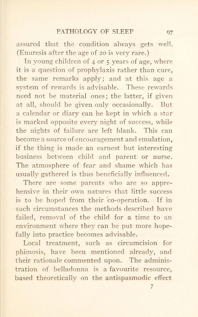 assured that the condition always gets well. (Enuresis after the age of 20 is very rare.) In young children of 4 or 5 years of age, where it is a question of prophylaxis rather than cure, the same remarks apply; and at this age a system of rewards is advisable. These rewards ■j need not be material ones; the latter, if given at all, should be given only occasionally. But a calendar or diary can be kept in which a star is marked opposite every night of success, while the nights of failure are left blank. This can become a source of encouragement and emulation, if the thing is made an earnest but interesting business between child and parent or nurse. The atmosphere of fear and shame which has usually gathered is thus beneficially influenced. There are some parents who are so appre¬ hensive in their own natures that little success is to be hoped from their co-operation. If in such circumstances the methods described have failed, removal of the child for a time to an environment where they can be put more hope¬ fully into practice becomes advisable. Local treatment, such as circumcision for phimosis, have been mentioned already, and their rationale commented upon. The adminis¬ tration of belladonna is a favourite resource, based theoretically on the antispasmodic effect 7