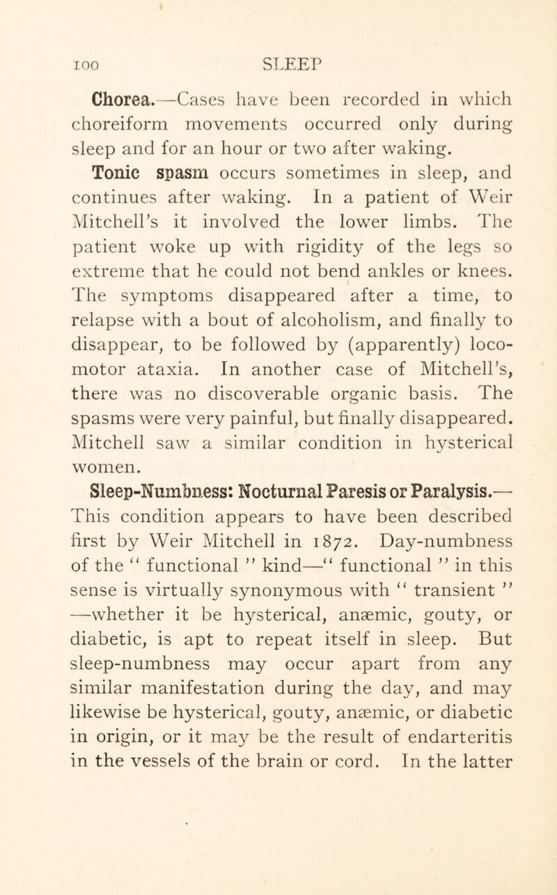 Chorea.—Cases have been recorded in which choreiform movements occurred only during sleep and for an hour or two after waking. Tonic spasm occurs sometimes in sleep, and continues after waking. In a patient of Weir Mitchell’s it involved the lower limbs. The patient woke up with rigidity of the legs so extreme that he could not bend ankles or knees. The symptoms disappeared after a time, to relapse with a bout of alcoholism, and finally to disappear, to be followed by (apparently) loco¬ motor ataxia. In another case of Mitchell’s, there was no discoverable organic basis. The spasms were very painful, but finally disappeared. Mitchell saw a similar condition in hysterical women. Sleep-Numbness: Nocturnal Paresis or Paralysis.— This condition appears to have been described first by Weir Mitchell in 1872. Day-numbness of the “ functional ” kind—' functional ” in this sense is virtually synonymous with “ transient ” —whether it be hysterical, anaemic, gouty, or diabetic, is apt to repeat itself in sleep. But sleep-numbness may occur apart from any similar manifestation during the day, and may likewise be hysterical, gouty, anaemic, or diabetic in origin, or it may be the result of endarteritis in the vessels of the brain or cord. In the latter