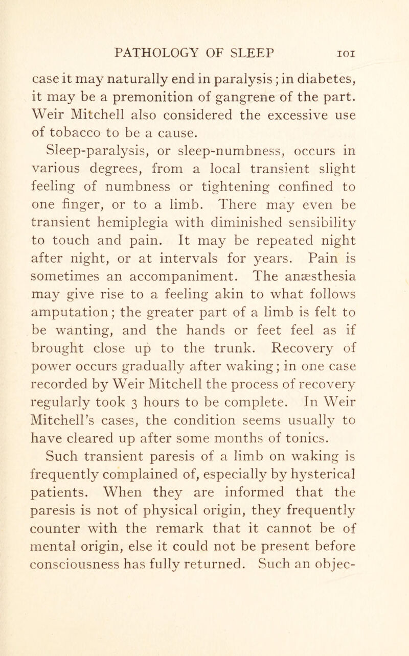 case it may naturally end in paralysis; in diabetes, it may be a premonition of gangrene of the part. Weir Mitchell also considered the excessive use of tobacco to be a cause. Sleep-paralysis, or sleep-numbness, occurs in various degrees, from a local transient slight feeling of numbness or tightening confined to one finger, or to a limb. There may even be transient hemiplegia with diminished sensibility to touch and pain. It may be repeated night after night, or at intervals for years. Pain is sometimes an accompaniment. The anaesthesia may give rise to a feeling akin to what follows amputation; the greater part of a limb is felt to be wanting, and the hands or feet feel as if brought close up to the trunk. Recovery of power occurs gradually after waking; in one case recorded by Weir Mitchell the process of recovery regularly took 3 hours to be complete. In Weir Mitchell's cases, the condition seems usually to have cleared up after some months of tonics. Such transient paresis of a limb on waking is frequently complained of, especially by hysterica! patients. When they are informed that the paresis is not of physical origin, they frequently counter with the remark that it cannot be of mental origin, else it could not be present before consciousness has fully returned. Such an objec-