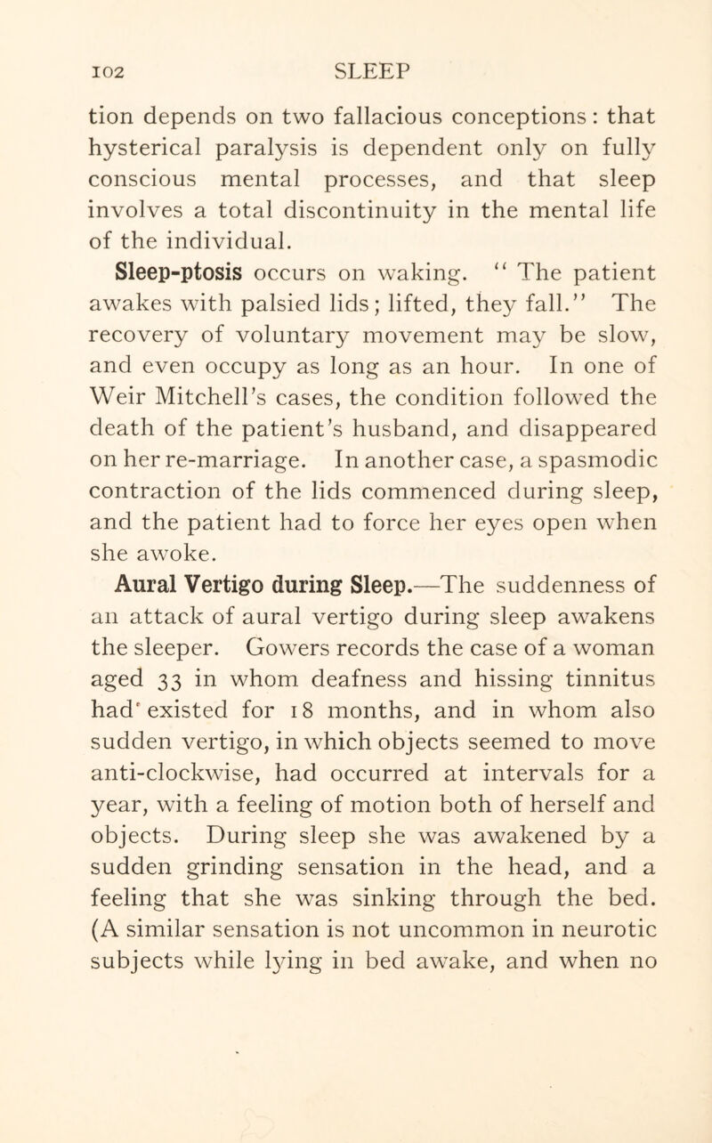 tion depends on two fallacious conceptions: that hysterical paralysis is dependent only on fully conscious mental processes, and that sleep involves a total discontinuity in the mental life of the individual. Sleep-ptosis occurs on waking. “ The patient awakes with palsied lids; lifted, they fall.” The recovery of voluntary movement may be slow, and even occupy as long as an hour. In one of Weir Mitchell’s cases, the condition followed the death of the patient’s husband, and disappeared on her re-marriage. In another case, a spasmodic contraction of the lids commenced during sleep, and the patient had to force her eyes open when she awoke. Aural Vertigo during Sleep.—The suddenness of an attack of aural vertigo during sleep awakens the sleeper. Gowers records the case of a woman aged 33 in whom deafness and hissing tinnitus had'existed for 18 months, and in whom also sudden vertigo, in which objects seemed to move anti-clockwise, had occurred at intervals for a year, with a feeling of motion both of herself and objects. During sleep she was awakened by a sudden grinding sensation in the head, and a feeling that she was sinking through the bed. (A similar sensation is not uncommon in neurotic subjects while tying in bed awake, and when no