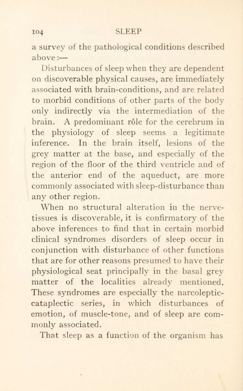 io4 a survey of the pathological conditions described above:— Disturbances of sleep when they are dependent on discoverable physical causes, are immediately associated with brain-conditions, and are related to morbid conditions of other parts of the body only indirectly via the intermediation of the brain. A predominant role for the cerebrum in the physiology of sleep seems a legitimate inference. In the brain itself, lesions of the grey matter at the base, and especially of the region of the floor of the third ventricle and of the anterior end of the aqueduct, are more commonly associated with sleep-disturbance than any other region. When no structural alteration in the nerve- tissues is discoverable, it is confirmatory of the above inferences to find that in certain morbid clinical syndromes disorders of sleep occur in conjunction with disturbance of other functions that are for other reasons presumed to have their physiological seat principally in the basal grey matter of the localities already mentioned. These syndromes are especially the narcoleptic- cataplectic series, in which disturbances of emotion, of muscle-tone, and of sleep are com¬ monly associated. That sleep as a function of the organism has