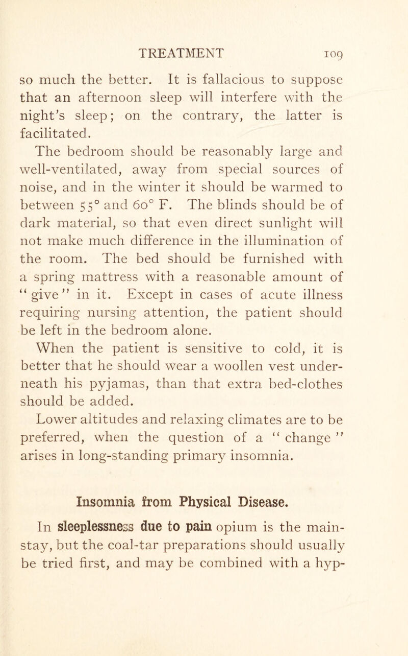 so much the better. It is fallacious to suppose that an afternoon sleep will interfere with the night’s sleep; on the contrary, the latter is facilitated. The bedroom should be reasonably large and well-ventilated, away from special sources of noise, and in the winter it should be warmed to between 550 and 6o° F. The blinds should be of dark material, so that even direct sunlight will not make much difference in the illumination of the room. The bed should be furnished with a spring mattress with a reasonable amount of “give” in it. Except in cases of acute illness requiring nursing attention, the patient should be left in the bedroom alone. When the patient is sensitive to cold, it is better that he should wear a woollen vest under¬ neath his pyjamas, than that extra bed-clothes should be added. LowTer altitudes and relaxing climates are to be preferred, when the question of a “ change ” arises in long-standing primary insomnia. Insomnia from Physical Disease. In sleeplessness due to pain opium is the main¬ stay, but the coal-tar preparations should usually be tried first, and may be combined with a h}^p-