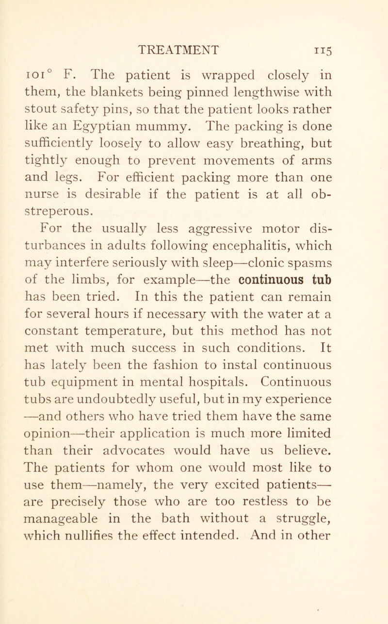 ioi° F. The patient is wrapped closely in them, the blankets being pinned lengthwise with stout safety pins, so that the patient looks rather like an Egyptian mummy. The packing is done sufficiently loosely to allow easy breathing, but tightly enough to prevent movements of arms and legs. For efficient packing more than one nurse is desirable if the patient is at all ob¬ streperous. For the usually less aggressive motor dis¬ turbances in adults following encephalitis, which may interfere seriously with sleep—clonic spasms of the limbs, for example—the continuous tub has been tried. In this the patient can remain for several hours if necessary with the water at a constant temperature, but this method has not met with much success in such conditions. It has lately been the fashion to instal continuous tub equipment in mental hospitals. Continuous tubs are undoubtedly useful, but in my experience —and others who have tried them have the same opinion—their application is much more limited than their advocates would have us believe. The patients for whom one would most like to use them—namely, the very excited patients— are precisely those who are too restless to be manageable in the bath without a struggle, which nullifies the effect intended. And in other