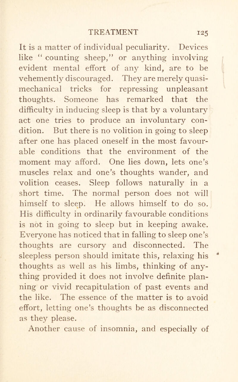 It is a matter of individual peculiarity. Devices like “ counting sheep,” or anything involving evident mental effort of an}^ kind, are to be vehemently discouraged. They are merely quasi¬ mechanical tricks for repressing unpleasant thoughts. Someone has remarked that the difficulty in inducing sleep is that by a voluntary act one tries to produce an involuntary con¬ dition. But there is no volition in going to sleep after one has placed oneself in the most favour¬ able conditions that the environment of the moment may afford. One lies down, lets one’s muscles relax and one’s thoughts wander, and volition ceases. Sleep follows naturally in a short time. The normal person does not will himself to sleep. He allows himself to do so. His difficulty in ordinarily favourable conditions is not in going to sleep but in keeping awake. Everyone has noticed that in falling to sleep one’s thoughts are cursory and disconnected. The sleepless person should imitate this, relaxing his thoughts as well as his limbs, thinking of any¬ thing provided it does not involve definite plan¬ ning or vivid recapitulation of past events and the like. The essence of the matter is to avoid effort, letting one’s thoughts be as disconnected as they please. Another cause of insomnia, and especially of