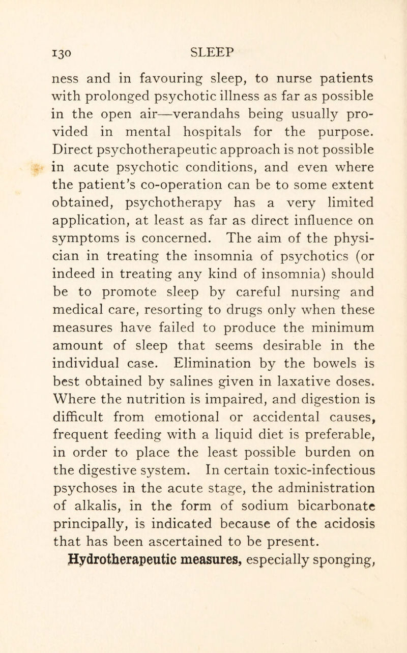 ness and in favouring sleep, to nurse patients with prolonged psychotic illness as far as possible in the open air—verandahs being usually pro¬ vided in mental hospitals for the purpose. Direct psychotherapeutic approach is not possible in acute psychotic conditions, and even where the patient’s co-operation can be to some extent obtained, psychotherapy has a very limited application, at least as far as direct influence on symptoms is concerned. The aim of the physi¬ cian in treating the insomnia of psychotics (or indeed in treating any kind of insomnia) should be to promote sleep by careful nursing and medical care, resorting to drugs only when these measures have failed to produce the minimum amount of sleep that seems desirable in the individual case. Elimination by the bowels is best obtained by salines given in laxative doses. Where the nutrition is impaired, and digestion is difficult from emotional or accidental causes, frequent feeding with a liquid diet is preferable, in order to place the least possible burden on the digestive system. In certain toxic-infectious psychoses in the acute stage, the administration of alkalis, in the form of sodium bicarbonate principally, is indicated because of the acidosis that has been ascertained to be present. Hydrotherapeutic measures, especially sponging,