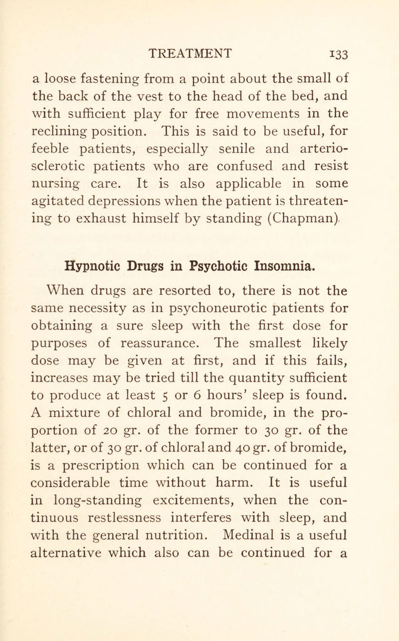 a loose fastening from a point about the small of the back of the vest to the head of the bed, and with sufficient play for free movements in the reclining position. This is said to be useful, for feeble patients, especially senile and arterio¬ sclerotic patients who are confused and resist nursing care. It is also applicable in some agitated depressions when the patient is threaten¬ ing to exhaust himself by standing (Chapman). Hypnotic Drugs in Psychotic Insomnia. When drugs are resorted to, there is not the same necessity as in psychoneurotic patients for obtaining a sure sleep with the first dose for purposes of reassurance. The smallest likely dose may be given at first, and if this fails, increases may be tried till the quantity sufficient to produce at least 5 or 6 hours’ sleep is found. A mixture of chloral and bromide, in the pro¬ portion of 20 gr. of the former to 30 gr. of the latter, or of 30 gr. of chloral and 40 gr. of bromide, is a prescription which can be continued for a considerable time without harm. It is useful in long-standing excitements, when the con¬ tinuous restlessness interferes with sleep, and with the general nutrition. Medinal is a useful alternative which also can be continued for a