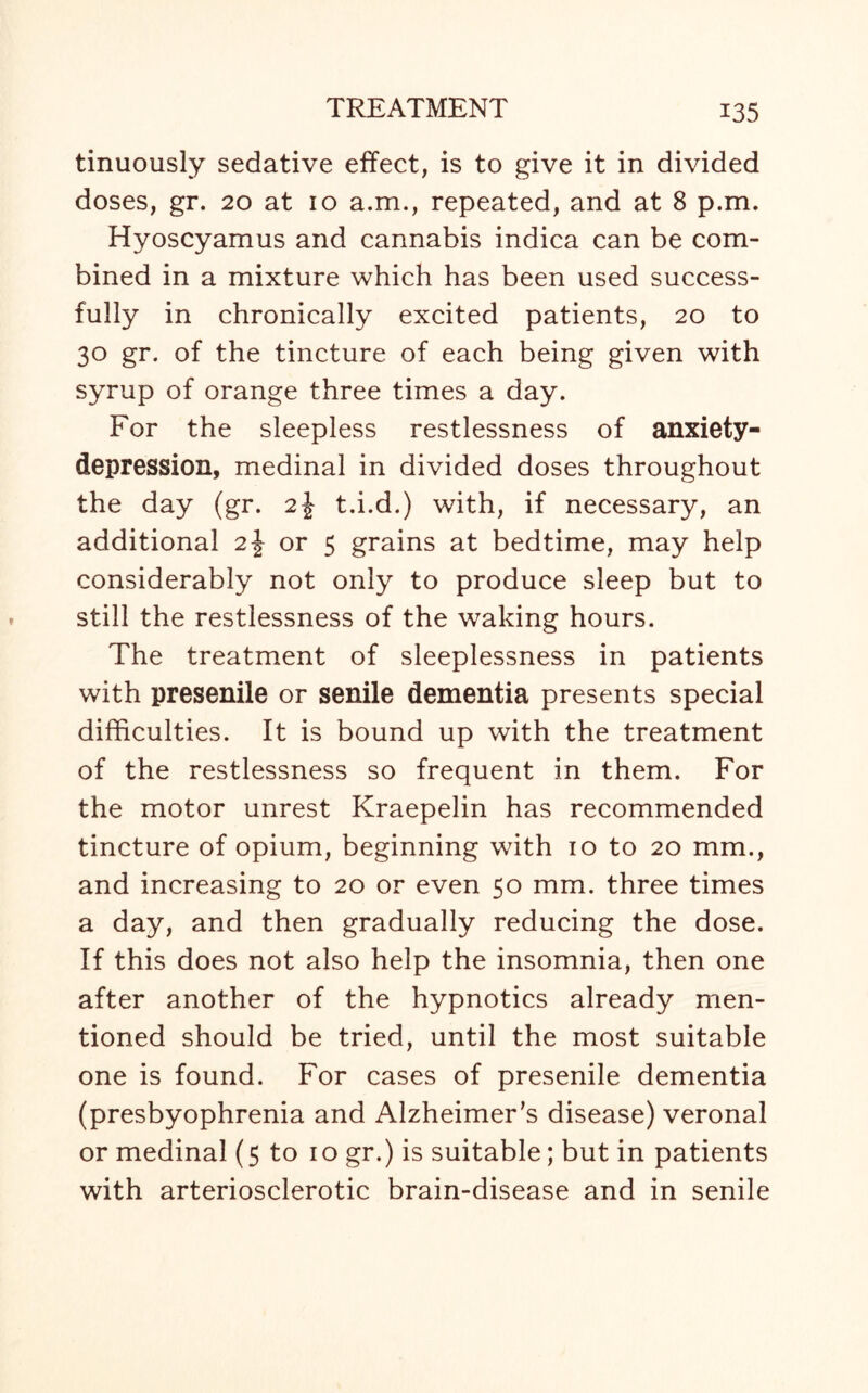 tinuously sedative effect, is to give it in divided doses, gr. 20 at 10 a.m., repeated, and at 8 p.m. Hyoscyamus and cannabis indica can be com¬ bined in a mixture which has been used success¬ fully in chronically excited patients, 20 to 30 gr. of the tincture of each being given with syrup of orange three times a day. For the sleepless restlessness of anxiety- depression, medinal in divided doses throughout the day (gr. 2\ t.i.d.) with, if necessary, an additional 2J or 5 grains at bedtime, may help considerably not only to produce sleep but to still the restlessness of the waking hours. The treatment of sleeplessness in patients with presenile or senile dementia presents special difficulties. It is bound up with the treatment of the restlessness so frequent in them. For the motor unrest Kraepelin has recommended tincture of opium, beginning with 10 to 20 mm., and increasing to 20 or even 50 mm. three times a day, and then gradually reducing the dose. If this does not also help the insomnia, then one after another of the hypnotics already men¬ tioned should be tried, until the most suitable one is found. For cases of presenile dementia (presbyophrenia and Alzheimer’s disease) veronal or medinal (5 to 10 gr.) is suitable; but in patients with arteriosclerotic brain-disease and in senile