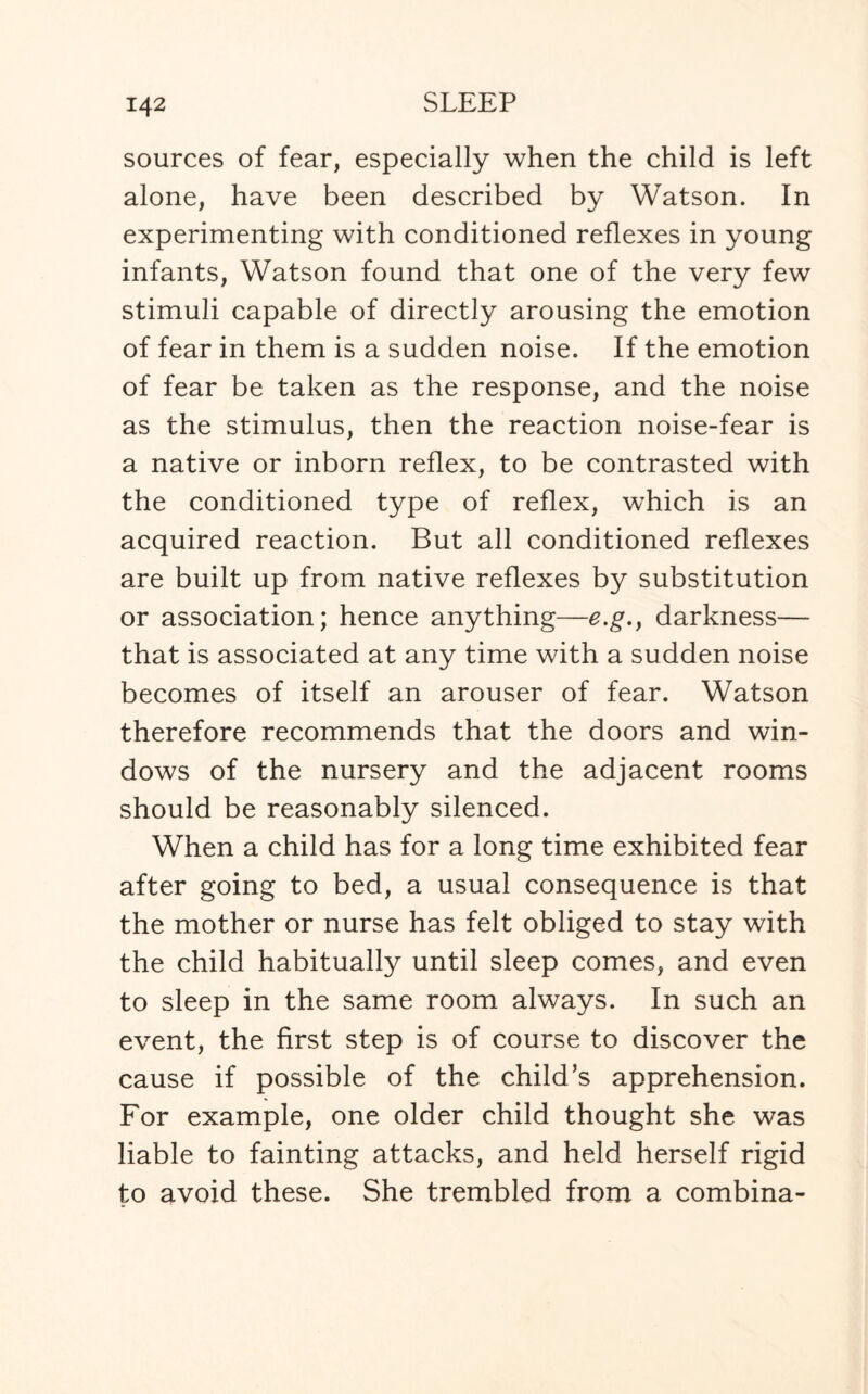 sources of fear, especially when the child is left alone, have been described by Watson. In experimenting with conditioned reflexes in young infants, Watson found that one of the very few stimuli capable of directly arousing the emotion of fear in them is a sudden noise. If the emotion of fear be taken as the response, and the noise as the stimulus, then the reaction noise-fear is a native or inborn reflex, to be contrasted with the conditioned type of reflex, which is an acquired reaction. But all conditioned reflexes are built up from native reflexes by substitution or association; hence anything—e.g., darkness— that is associated at any time with a sudden noise becomes of itself an arouser of fear. Watson therefore recommends that the doors and win¬ dows of the nursery and the adjacent rooms should be reasonably silenced. When a child has for a long time exhibited fear after going to bed, a usual consequence is that the mother or nurse has felt obliged to stay with the child habitually until sleep comes, and even to sleep in the same room always. In such an event, the first step is of course to discover the cause if possible of the child’s apprehension. For example, one older child thought she was liable to fainting attacks, and held herself rigid to avoid these. She trembled from a combina-