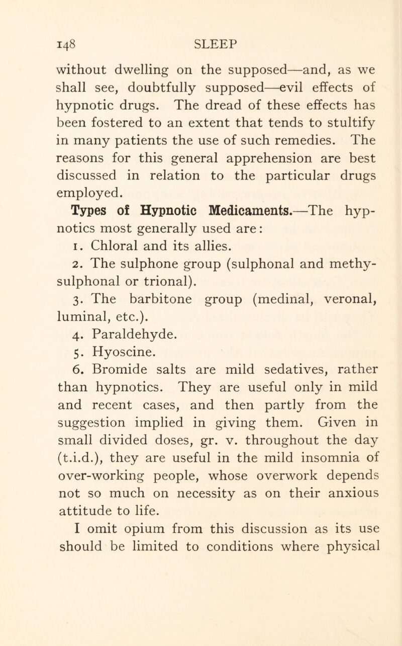 without dwelling on the supposed—and, as we shall see, doubtfully supposed—evil effects of hypnotic drugs. The dread of these effects has been fostered to an extent that tends to stultify in many patients the use of such remedies. The reasons for this general apprehension are best discussed in relation to the particular drugs employed. Types of Hypnotic Medicaments.—The hyp¬ notics most generally used are: 1. Chloral and its allies. 2. The sulphone group (sulphonal and methy- sulphonal or trional). 3. The barbitone group (medinal, veronal, luminal, etc.). 4. Paraldehyde. 5. Hyoscine. 6. Bromide salts are mild sedatives, rather than hypnotics. They are useful only in mild and recent cases, and then partly from the suggestion implied in giving them. Given in small divided doses, gr. v. throughout the da}^ (t.i.d.), they are useful in the mild insomnia of over-working people, whose overwork depends not so much on necessity as on their anxious attitude to life. I omit opium from this discussion as its use should be limited to conditions where physical