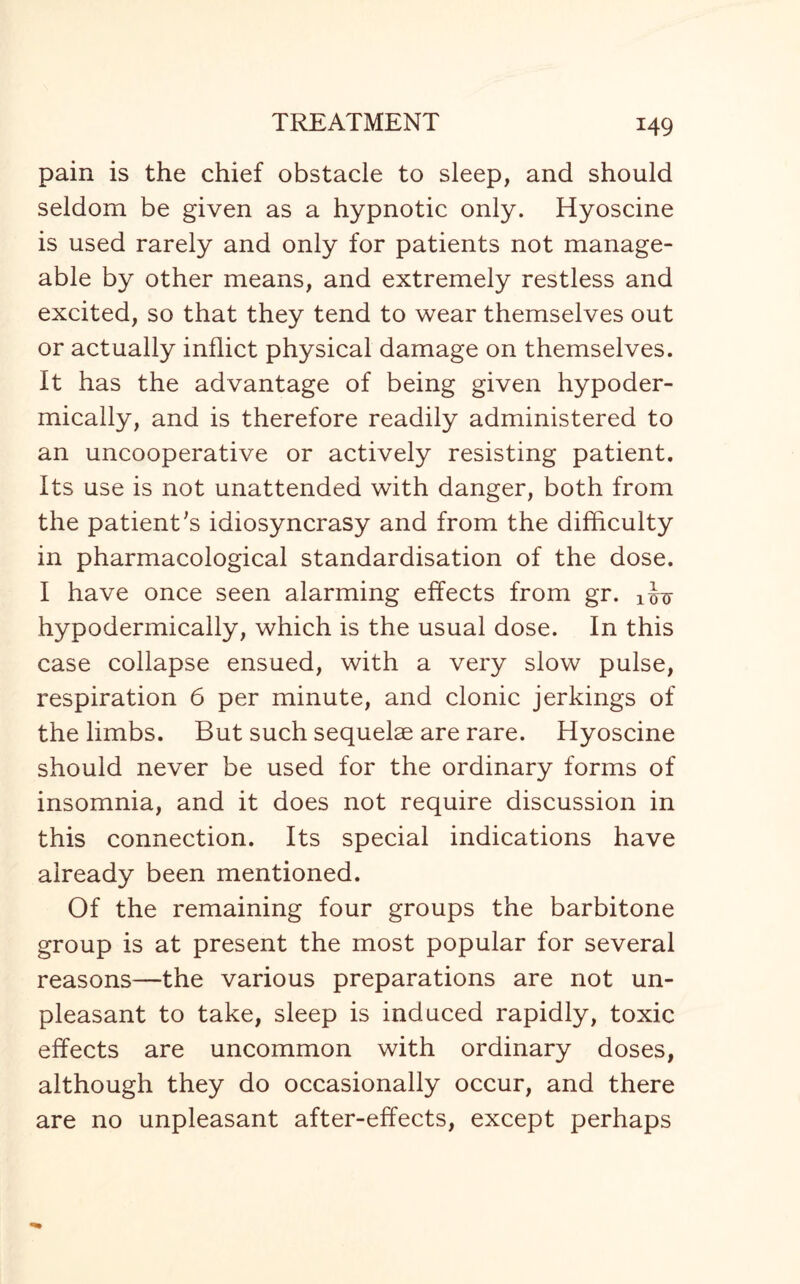 pain is the chief obstacle to sleep, and should seldom be given as a hypnotic only. Hyoscine is used rarely and only for patients not manage¬ able by other means, and extremely restless and excited, so that they tend to wear themselves out or actually inflict physical damage on themselves. It has the advantage of being given hypoder¬ mically, and is therefore readily administered to an uncooperative or actively resisting patient. Its use is not unattended with danger, both from the patient's idiosyncrasy and from the difficulty in pharmacological standardisation of the dose. I have once seen alarming effects from gr. hypodermically, which is the usual dose. In this case collapse ensued, with a very slow pulse, respiration 6 per minute, and clonic jerkings of the limbs. But such sequelae are rare. Hyoscine should never be used for the ordinary forms of insomnia, and it does not require discussion in this connection. Its special indications have already been mentioned. Of the remaining four groups the barbitone group is at present the most popular for several reasons—the various preparations are not un¬ pleasant to take, sleep is induced rapidly, toxic effects are uncommon with ordinary doses, although they do occasionally occur, and there are no unpleasant after-effects, except perhaps