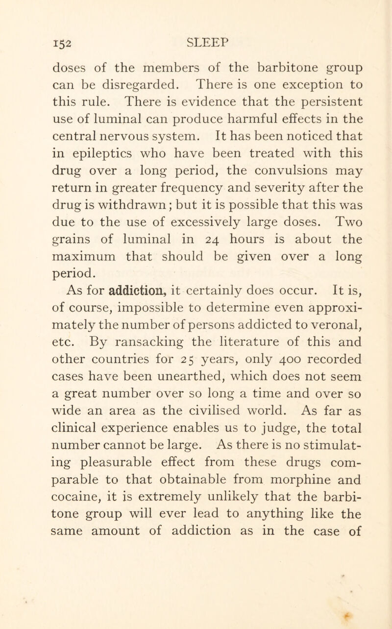 doses of the members of the barbitone group can be disregarded. There is one exception to this rule. There is evidence that the persistent use of luminal can produce harmful effects in the central nervous system. It has been noticed that in epileptics who have been treated with this drug over a long period, the convulsions may return in greater frequency and severity after the drug is withdrawn; but it is possible that this was due to the use of excessively large doses. Two grains of luminal in 24 hours is about the maximum that should be given over a long period. As for addiction, it certainly does occur. It is, of course, impossible to determine even approxi¬ mately the number of persons addicted to veronal, etc. By ransacking the literature of this and other countries for 25 years, only 400 recorded cases have been unearthed, which does not seem a great number over so long a time and over so wide an area as the civilised world. As far as clinical experience enables us to judge, the total number cannot be large. As there is no stimulat¬ ing pleasurable effect from these drugs com¬ parable to that obtainable from morphine and cocaine, it is extremely unlikely that the barbi¬ tone group will ever lead to anything like the same amount of addiction as in the case of