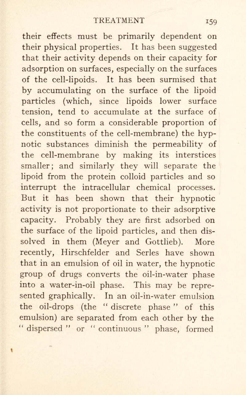 *59 their effects must be primarily dependent on their physical properties. It has been suggested that their activity depends on their capacity for adsorption on surfaces, especially on the surfaces of the cell-lipoids. It has been surmised that by accumulating on the surface of the lipoid particles (which, since lipoids lower surface tension, tend to accumulate at the surface of cells, and so form a considerable proportion of the constituents of the cell-membrane) the hyp¬ notic substances diminish the permeability of the cell-membrane by making its interstices smaller; and similarly they will separate the lipoid from the protein colloid particles and so interrupt the intracellular chemical processes. But it has been shown that their hypnotic activity is not proportionate to their adsorptive capacity. Probably they are first adsorbed on the surface of the lipoid particles, and then dis¬ solved in them (Meyer and Gottlieb). More recently, Hirschfelder and Series have shown that in an emulsion of oil in water, the hypnotic group of drugs converts the oil-in-water phase into a water-in-oil phase. This may be repre¬ sented graphically. In an oil-in-water emulsion the oil-drops (the “ discrete phase ” of this emulsion) are separated from each other by the “ dispersed ” or “ continuous ” phase, formed