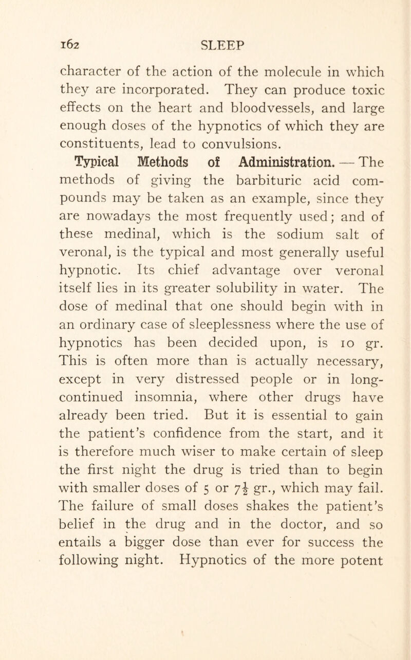 character of the action of the molecule in which they are incorporated. They can produce toxic effects on the heart and bloodvessels, and large enough doses of the hypnotics of which they are constituents, lead to convulsions. Typical Methods o! Administration. — The methods of giving the barbituric acid com¬ pounds may be taken as an example, since they are nowadays the most frequently used; and of these medinal, which is the sodium salt of veronal, is the typical and most generally useful hypnotic. Its chief advantage over veronal itself lies in its greater solubility in water. The dose of medinal that one should begin with in an ordinary case of sleeplessness where the use of hypnotics has been decided upon, is io gr. This is often more than is actually necessary, except in very distressed people or in long- continued insomnia, where other drugs have already been tried. But it is essential to gain the patient’s confidence from the start, and it is therefore much wiser to make certain of sleep the first night the drug is tried than to begin with smaller doses of 5 or gr., which may fail. The failure of small doses shakes the patient’s belief in the drug and in the doctor, and so entails a bigger dose than ever for success the following night. Hypnotics of the more potent