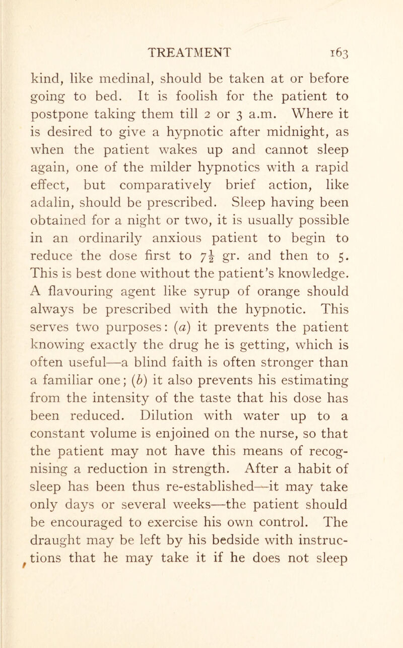 kind, like medinal, should be taken at or before going to bed. It is foolish for the patient to postpone taking them till 2 or 3 a.m. Where it is desired to give a hypnotic after midnight, as when the patient wakes up and cannot sleep again, one of the milder hypnotics with a rapid effect, but comparatively brief action, like adalin, should be prescribed. Sleep having been obtained for a night or two, it is usually possible in an ordinarily anxious patient to begin to reduce the dose first to 7J gr. and then to 5. This is best done without the patient’s knowledge. A flavouring agent like syrup of orange should always be prescribed with the hypnotic. This serves two purposes: (a) it prevents the patient knowing exactly the drug he is getting, which is often useful—a blind faith is often stronger than a familiar one; (b) it also prevents his estimating from the intensity of the taste that his dose has been reduced. Dilution with water up to a constant volume is enjoined on the nurse, so that the patient may not have this means of recog¬ nising a reduction in strength. After a habit of sleep has been thus re-established—it may take only days or several weeks—the patient should be encouraged to exercise his own control. The draught may be left by his bedside with instruc- tions that he may take it if he does not sleep