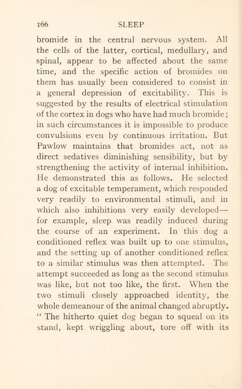 bromide in the central nervous system. All the cells of the latter, cortical, medullary, and spinal, appear to be affected about the same time, and the specific action of bromides on them has usually been considered to consist in a general depression of excitability. This is suggested by the results of electrical stimulation of the cortex in dogs who have had much bromide; in such circumstances it is impossible to produce convulsions even by continuous irritation. But Pawlow maintains that bromides act, not as direct sedatives diminishing sensibility, but by strengthening the activity of internal inhibition. He demonstrated this as follows. He selected a dog of excitable temperament, which responded very readily to environmental stimuli, and in which also inhibitions very easily developed— for example, sleep was readily induced during the course of an experiment. In this dog a conditioned reflex was built up to one stimulus, and the setting up of another conditioned reflex to a similar stimulus was then attempted. The attempt succeeded as long as the second stimulus was like, but not too like, the first. When the two stimuli closely approached identity, the whole demeanour of the animal changed abruptly. “ The hitherto quiet dog began to squeal on its stand, kept wriggling about, tore off with its