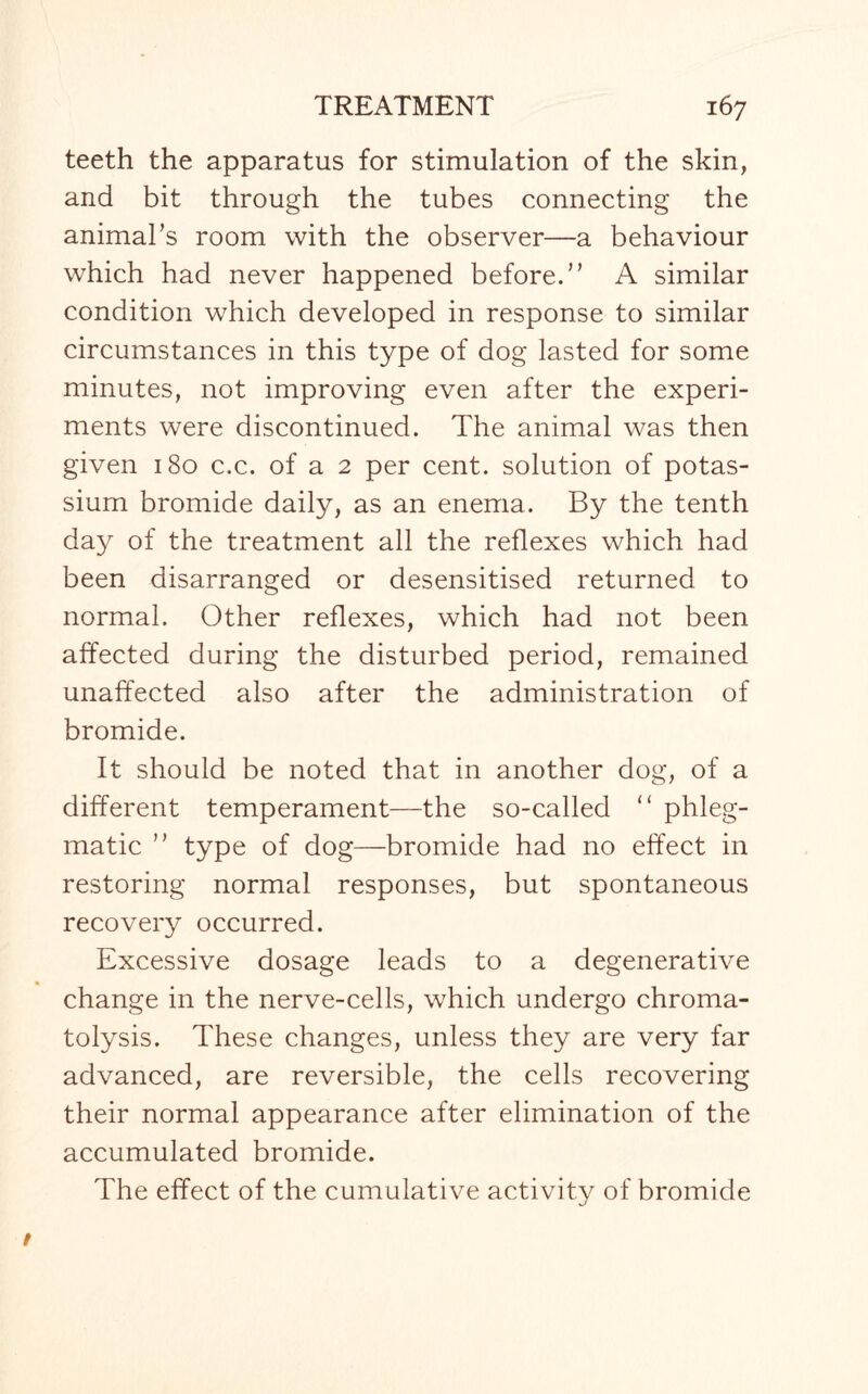 teeth the apparatus for stimulation of the skin, and bit through the tubes connecting the animal's room with the observer—a behaviour which had never happened before. A similar condition which developed in response to similar circumstances in this type of dog lasted for some minutes, not improving even after the experi¬ ments were discontinued. The animal was then given 180 c.c. of a 2 per cent, solution of potas¬ sium bromide daily, as an enema. By the tenth day of the treatment all the reflexes which had been disarranged or desensitised returned to normal. Other reflexes, which had not been affected during the disturbed period, remained unaffected also after the administration of bromide. It should be noted that in another dog, of a different temperament—the so-called “ phleg¬ matic  type of dog—bromide had no effect in restoring normal responses, but spontaneous recovery occurred. Excessive dosage leads to a degenerative change in the nerve-cells, which undergo chroma¬ tolysis. These changes, unless they are very far advanced, are reversible, the cells recovering their normal appearance after elimination of the accumulated bromide. The effect of the cumulative activity of bromide