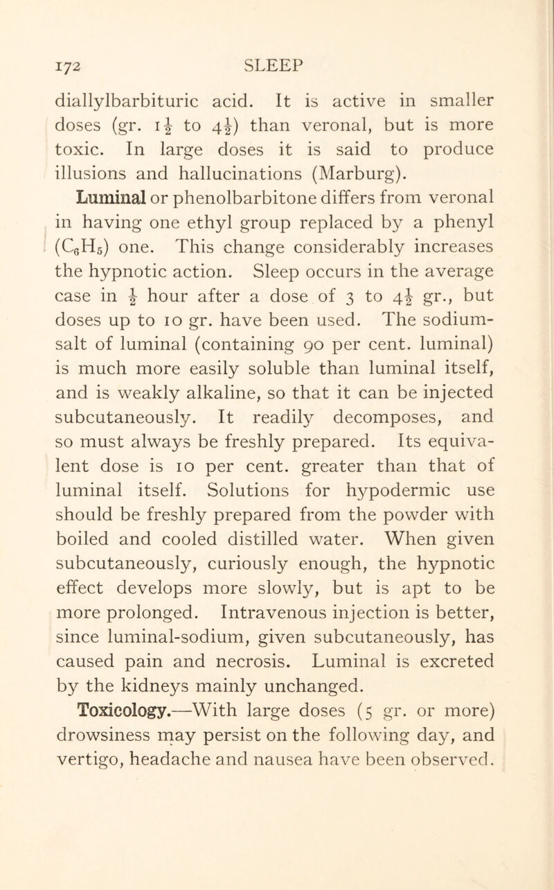 diallylbarbituric acid. It is active in smaller doses (gr. to 4J) than veronal, but is more toxic. In large doses it is said to produce illusions and hallucinations (Marburg). Luminal or phenolbarbitone differs from veronal in having one ethyl group replaced by a phenyl (C6H5) one. This change considerably increases the hypnotic action. Sleep occurs in the average case in J hour after a dose of 3 to 4! gr., but doses up to 10 gr. have been used. The sodium- salt of luminal (containing 90 per cent, luminal) is much more easily soluble than luminal itself, and is weakly alkaline, so that it can be injected subcutaneously. It readily decomposes, and so must always be freshly prepared. Its equiva¬ lent dose is 10 per cent, greater than that of luminal itself. Solutions for hypodermic use should be freshly prepared from the powder with boiled and cooled distilled water. When given subcutaneously, curiously enough, the hypnotic effect develops more slowly, but is apt to be more prolonged. Intravenous injection is better, since luminal-sodium, given subcutaneously, has caused pain and necrosis. Luminal is excreted by the kidneys mainly unchanged. Toxicology.—With large doses (5 gr. or more) drowsiness may persist on the following day, and vertigo, headache and nausea have been observed.