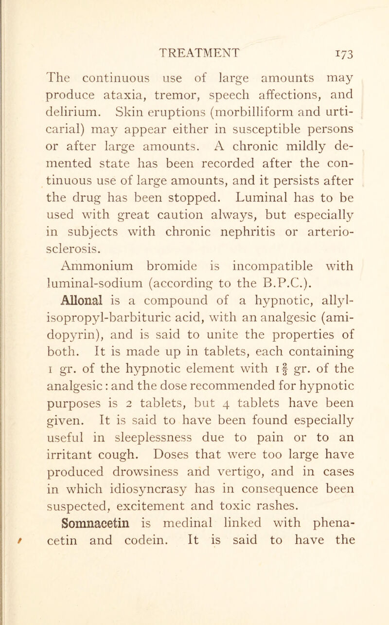 The continuous use of large amounts may produce ataxia, tremor, speech affections, and delirium. Skin eruptions (morbilliform and urti¬ carial) may appear either in susceptible persons or after large amounts. A chronic mildly de¬ mented state has been recorded after the con¬ tinuous use of large amounts, and it persists after the drug has been stopped. Luminal has to be used with great caution always, but especially in subjects with chronic nephritis or arterio¬ sclerosis. Ammonium bromide is incompatible with luminal-sodium (according to the B.P.C.). Allonal is a compound of a hypnotic, allyl- isopropyl-barbituric acid, with an analgesic (ami- dopyrin), and is said to unite the properties of both. It is made up in tablets, each containing i gr. of the hypnotic element with if gr. of the analgesic: and the dose recommended for hypnotic purposes is 2 tablets, but 4 tablets have been given. It is said to have been found especially useful in sleeplessness due to pain or to an irritant cough. Doses that were too large have produced drowsiness and vertigo, and in cases in which idiosyncrasy has in consequence been suspected, excitement and toxic rashes. Somnacetin is medinal linked with phena- cetin and codein. It is said to have the