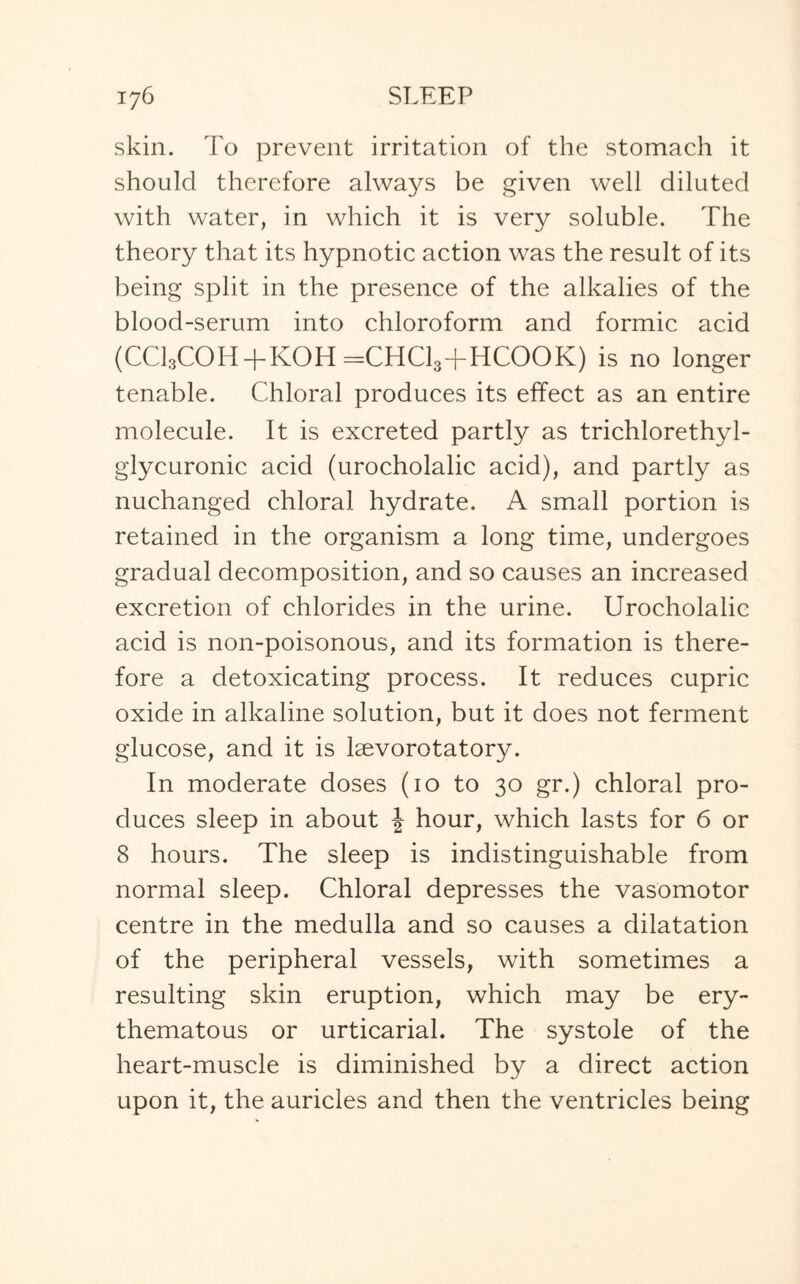 skin. To prevent irritation of the stomach it should therefore always be given well diluted with water, in which it is very soluble. The theory that its hypnotic action was the result of its being split in the presence of the alkalies of the blood-serum into chloroform and formic acid (CCl3COH+KOH=CHCl3+HCOOK) is no longer tenable. Chloral produces its effect as an entire molecule. It is excreted partly as trichlorethyl- glycuronic acid (urocholalic acid), and partly as nuchanged chloral hydrate. A small portion is retained in the organism a long time, undergoes gradual decomposition, and so causes an increased excretion of chlorides in the urine. Urocholalic acid is non-poisonous, and its formation is there¬ fore a detoxicating process. It reduces cupric oxide in alkaline solution, but it does not ferment glucose, and it is laevorotatory. In moderate doses (10 to 30 gr.) chloral pro¬ duces sleep in about \ hour, which lasts for 6 or 8 hours. The sleep is indistinguishable from normal sleep. Chloral depresses the vasomotor centre in the medulla and so causes a dilatation of the peripheral vessels, with sometimes a resulting skin eruption, which may be ery¬ thematous or urticarial. The systole of the heart-muscle is diminished by a direct action upon it, the auricles and then the ventricles being