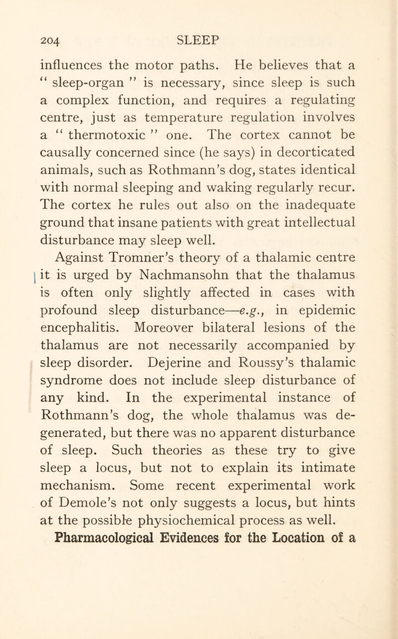 influences the motor paths. He believes that a “ sleep-organ ” is necessary, since sleep is such a complex function, and requires a regulating centre, just as temperature regulation involves a “ thermotoxic ” one. The cortex cannot be causally concerned since (he says) in decorticated animals, such as RothmamTs dog, states identical with normal sleeping and waking regularly recur. The cortex he rules out also on the inadequate ground that insane patients with great intellectual disturbance may sleep well. Against Tromner's theory of a thalamic centre it is urged by Nachmansohn that the thalamus is often only slightly affected in cases with profound sleep disturbance—e.g., in epidemic encephalitis. Moreover bilateral lesions of the thalamus are not necessarily accompanied by sleep disorder. Dejerine and Roussy’s thalamic syndrome does not include sleep disturbance of any kind. In the experimental instance of RothmamTs dog, the whole thalamus was de¬ generated, but there was no apparent disturbance of sleep. Such theories as these try to give sleep a locus, but not to explain its intimate mechanism. Some recent experimental work of Demole’s not only suggests a locus, but hints at the possible physiochemical process as well. Pharmacological Evidences for the Location of a