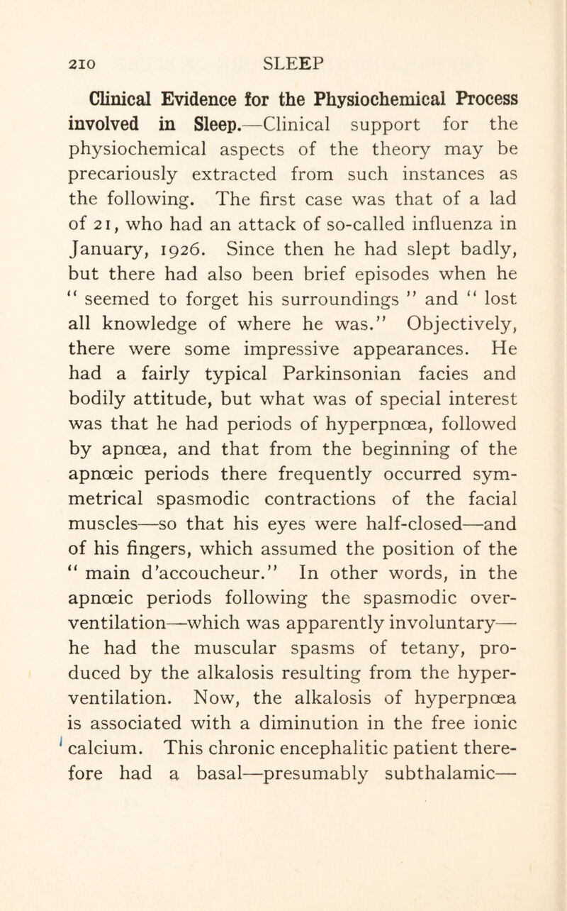 Clinical Evidence for the Physiochemical Process involved in Sleep.—Clinical support for the physiochemical aspects of the theory may be precariously extracted from such instances as the following. The first case was that of a lad of 21, who had an attack of so-called influenza in January, 1926. Since then he had slept badly, but there had also been brief episodes when he “ seemed to forget his surroundings ” and “ lost all knowledge of where he was.” Objectively, there were some impressive appearances. He had a fairly typical Parkinsonian facies and bodily attitude, but what was of special interest was that he had periods of hyperpnoea, followed by apnoea, and that from the beginning of the apnoeic periods there frequently occurred sym¬ metrical spasmodic contractions of the facial muscles—so that his eyes were half-closed—and of his fingers, which assumed the position of the “ main d'accoucheur.” In other words, in the apnoeic periods following the spasmodic over¬ ventilation—which was apparently involuntary— he had the muscular spasms of tetany, pro¬ duced by the alkalosis resulting from the hyper¬ ventilation. Now, the alkalosis of hyperpnoea is associated with a diminution in the free ionic calcium. This chronic encephalitic patient there¬ fore had a basal—presumably subthalamic—