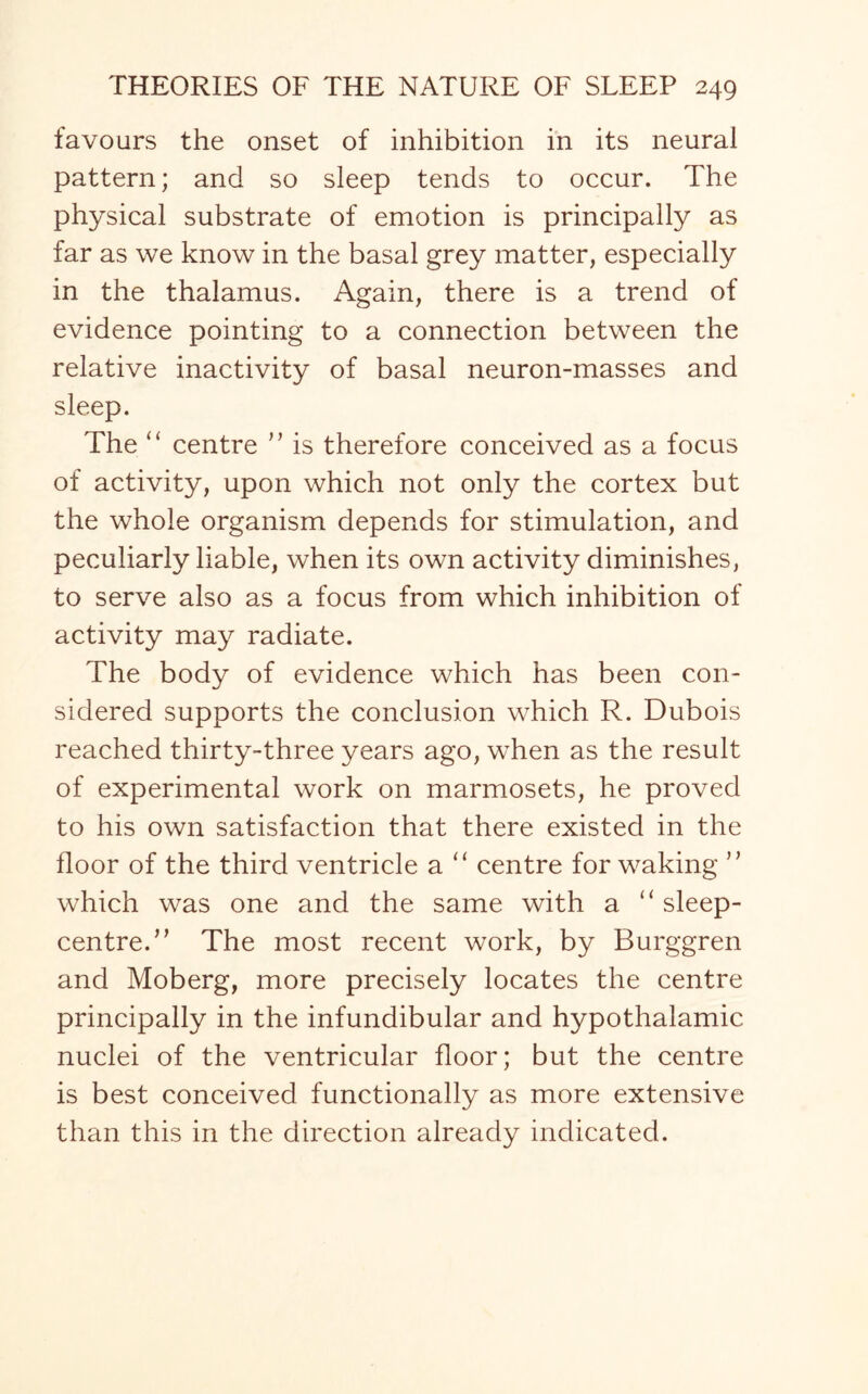 favours the onset of inhibition in its neural pattern; and so sleep tends to occur. The physical substrate of emotion is principally as far as we know in the basal grey matter, especially in the thalamus. Again, there is a trend of evidence pointing to a connection between the relative inactivity of basal neuron-masses and sleep. The “ centre ” is therefore conceived as a focus of activity, upon which not only the cortex but the whole organism depends for stimulation, and peculiarly liable, when its own activity diminishes, to serve also as a focus from which inhibition of activity may radiate. The body of evidence which has been con¬ sidered supports the conclusion which R. Dubois reached thirty-three years ago, when as the result of experimental work on marmosets, he proved to his own satisfaction that there existed in the floor of the third ventricle a “ centre for waking ” which was one and the same with a “ sleep- centred’ The most recent work, by Burggren and Moberg, more precisely locates the centre principally in the infundibular and hypothalamic nuclei of the ventricular floor; but the centre is best conceived functionally as more extensive than this in the direction already indicated.