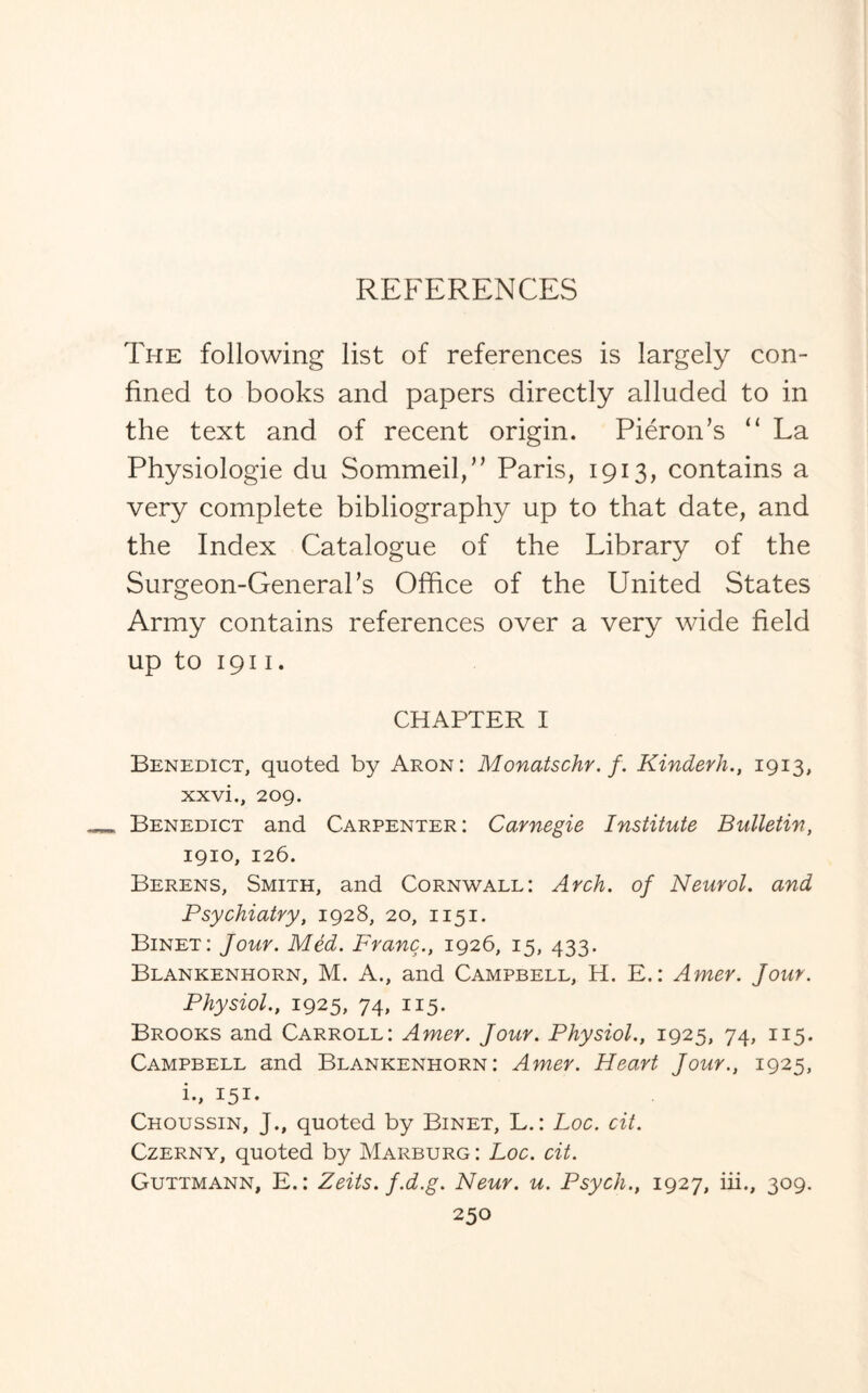 The following list of references is largely con¬ fined to books and papers directly alluded to in the text and of recent origin. Pieron’s “ La Physiologie du Sommed,” Paris, 1913, contains a very complete bibliography up to that date, and the Index Catalogue of the Library of the Surgeon-General’s Office of the United States Army contains references over a very wide field up to 1911. CHAPTER I Benedict, quoted by Aron: Monatschr. f. Kinderh., 1913, xxvi., 209. Benedict and Carpenter: Carnegie Institute Bulletin, 1910, 126. Berens, Smith, and Cornwall: Arch, of Neurol. and Psychiatry, 1928, 20, 1151. Binet: Jour. Med. Franc., 1926, 15, 433. Blankenhorn, M. A., and Campbell, H. E.: Amer. Jour. Physiol., 1925, 74, 115. Brooks and Carroll: Amer. Jour. Physiol., 1925, 74, 115. Campbell and Blankenhorn: Amer. Heart Jour., 1925, i., 151. Choussin, J., quoted by Binet, L.: Loc. cit. Czerny, quoted by Marburg: Loc. cit. Guttmann, E.: Zeits. f.d.g. Neur. u. Psych., 1927, in., 309.