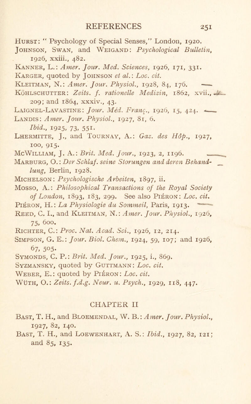 Hurst: “ Psychology of Special Senses,” London, 1920. Johnson, Swan, and Weigand: Psychological Bulletin, 1926, xxiii., 482. Kanner, L.: Amer. Jour. Med. Sciences, 1926, 171, 331. Karger, quoted by Johnson et al.\ Loc. cit. Kleitman, N.: Amer. Jour. Physiol., 1928, 84, 176. -—. Kohlschutter : Zeits. f. rationelle Medizin, 1862, xvii., 209; and 1864, xxxiv., 43. Laignel-Lavastine : Jour. Med. Franc., 1926, 15, 424. -— Landis: Amer. Jour. Physiol., 1927, 81, 6. Ibid., 1925, 73, 551. Lhermitte, J., and Tournay, A.: Gaz. des H6p., 1927, 100, 915. McWilliam, J. A.: Brit. Med. jour., 1923, 2, 1196. _ Marburg, O.: Der Schlaf. seine Storungen and deren Behand- lung, Berlin, 1928. Michelson: Psychologische Arbeiten, 1897, ii. Mosso, A.: Philosophical Transactions of the Royal Society of London, 1893, 183, 299. See also Pieron: Loc. cit. Pieron, H.: La Physiologie du Sommeil, Paris, 1913. Reed, C. I., and Kleitman, N.: Amer. Jour. Physiol., 1926, 75, 600. Richter, C.: Proc. Nat. Acad. Sci., 1926, 12, 214. Simpson, G. E.: Jour. Biol. Chem., 1924, 59, 107; and 1926, 67, 5°5- Symonds, C. P.: Brit. Med. Jour., 1925, i., 869. Syzmansky, quoted by Guttmann: Loc. cit. Weber, E.: quoted by Pieron: Loc. cit. Wuth, O.: Zeits. f.d.g. Neur. u. Psych., 1929, 118, 447. CHAPTER II Bast, T. H., and Bloemendal, W. B.: Amer. Jour. Physiol., 1927, 82, 140. Bast, T. H., and Loewenhart, A. S.: Ibid., 1927, 82, 121; and 85, 135.