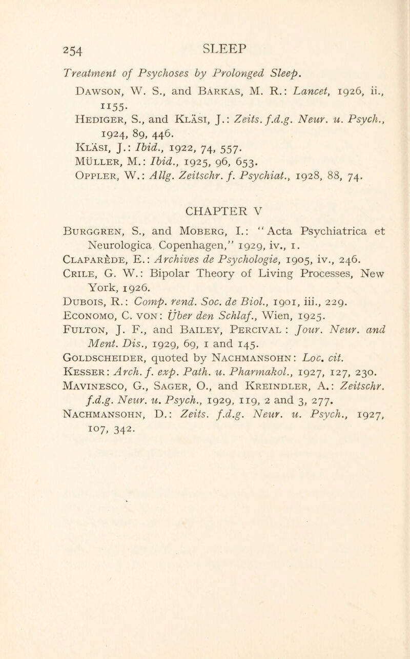 Treatment of Psychoses by Prolonged Sleep. Dawson, W. S., and Barkas, M. R.: Lancet, 1926, ii., 1155- Hediger, S., and Klasi, J.: Zeits. f.d.g. Neur. u. Psych., 1924, 89, 446. Klasi, J.: Ibid., 1922, 74, 557. Muller, M.: Ibid., 1925, 96, 653. Oppler, W.: Allg. Zeitschr. f. Psychiat., 1928, 88, 74. CHAPTER V Burggren, S., and Moberg, I.: “Acta Psychiatrica et Neurologica Copenhagen,” 1929, iv., 1. Claparede, E.: Archives de Psychologie, 1905, iv., 246. Crile, G. W.: Bipolar Theory of Living Processes, New York, 1926. Dubois, R.: Comp. rend. Soc. de Biol., 1901, iii., 229. Economo, C. von: Ijber den Schlaf., Wien, 1925. Fulton, J. F., and Bailey, Percival : Jour. Neur. and Ment. Dis., 1929, 69, 1 and 145. Goldscheider, quoted by Nachmansohn: Loc. cit. Kesser: Arch. f. exp. Path. u. Pharmakol., 1927, 127, 230. Mavinesco, G., Sager, O., and Kreindler, A.: Zeitschr. f.d.g. Neur. u. Psych., 1929, 119, 2 and 3, 277. Nachmansohn, D.: Zeits. f.d.g. Neur. u. Psych., 1927, 107, 342.