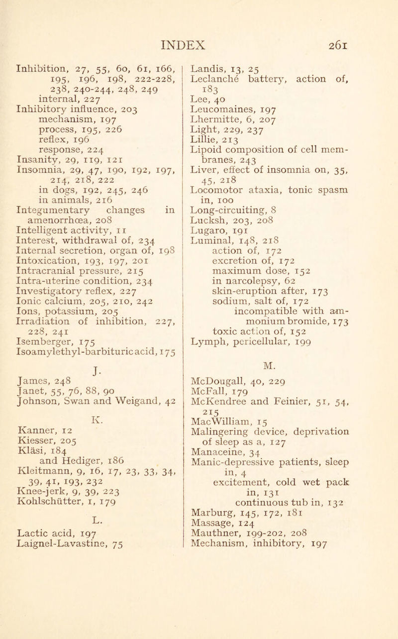 Inhibition, 27, 55, 60, 61, 166, 195, 196, 198, 222-228, 238, 240-244, 248, 249 internal, 227 Inhibitory influence, 203 mechanism, 197 process, 195, 226 reflex, 196 response, 224 Insanity, 29, 119, 121 Insomnia, 29, 47, 190, 192, 197, 214, 218, 222 in dogs, 192, 245, 246 in animals, 216 Integumentary changes in amenorrhoea, 208 Intelligent activity, 11 Interest, withdrawal of, 234 Internal secretion, organ of, 198 Intoxication, 193, 197, 201 Intracranial pressure, 215 Intra-uterine condition, 234 Investigatory reflex, 227 Ionic calcium, 205, 210, 242 Ions, potassium, 205 Irradiation of inhibition, 227, 228, 241 Isemberger, 175 Isoamylethyl-barbituricacid, 175 J- James, 248 Janet, 55, 76, 88, 90 Johnson, Swan and Weigand, 42 K. Kanner, 12 Kiesser, 205 Klasi, 184 and Hediger, 186 Kleitmann, 9, 16, 17, 23, 33, 34, 39, 41, 193, 232 Knee-jerk, 9, 39, 223 Kohlschutter, 1, 179 L. Lactic acid, 197 Laignel-Lavastine, 75 Landis, 13, 25 Leclanche battery, action of, 133 Lee, 40 Leucomaines, 197 Lhermitte, 6, 207 Light, 229, 237 Lillie, 213 Lipoid composition of cell mem¬ branes, 243 Liver, effect of insomnia on, 35, 45, 218 Locomotor ataxia, tonic spasm in, 100 Long-circuiting, 8 Lucksh, 203, 208 Lugaro, 191 Luminal, 148, 218 action of, 172 excretion of, 172 maximum dose, 152 in narcolepsy, 62 skin-eruption after, 173 sodium, salt of, 172 incompatible with am¬ monium bromide, 173 toxic action of, 152 Lymph, pericellular, 199 M. McDougall, 40, 229 McFall, 179 McKendree and Feinier, 51, 54, 215 MacWilliam, 15 Malingering device, deprivation of sleep as a, 127 Manaceine, 34 Manic-depressive patients, sleep in, 4 excitement, cold wet pack in, 131 continuous tub in, 132 Marburg, 145, 172, 181 Massage, 124 Mauthner, 199-202, 208 Mechanism, inhibitory, 197