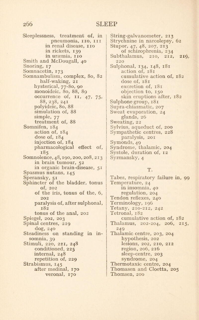 Sleeplessness, treatment of, in pneumonia, no, in in renal disease, no in rickets, 139 in uraemia, no Smith and McDougall, 40 Snoring, 17 Somnacetin, 173 Somnambulism, complex, 80, 82 half-waking, 21 hysterical, 77-80, 90 monoideic, 80, 88, 89 occurrence of, n, 47, 75, 88, 238, 241 polyideic, 80, 88 simulation of, 88 simple, 77 treatment of, 88 Somnifen, 184 action of, 184 dose of, 184 injection of, 184 pharmacological effect of, 185 Somnolence, 48,190,200,208, 213 in brain tumour, 52 in organic brain-disease, 51 Spasmus nutans, 145 Speransky, 51 Sphincter of the bladder, tonus of, 202 of the iris, tonus of the, 6, 202 paralysis of, after sulphonal, 182 tonus of the anal, 202 Spiegel, 202, 203 Spinal centres, 219 dog, 240 Steadiness on standing in in¬ somnia, 39 Stimuli, 220, 221, 248 conditioned, 225 internal, 248 repetition of, 229 Strabismus, 145 after medinal, 170 veronal, 170 String-galvanometer, 213 Strychnine in narcolepsy, 62 Stupor, 47, 48, 207, 213 of schizophrenia, 234 Subthalamus, 210, 212, 219, 220 Sulphonal, 134, 148, 181 action of, 181 cumulative action of, 182 dose of, 181 excretion of, 181 objection to, 150 skin eruptions after, 182 Sulphone group, 181 Supra-chiasmatic, 207 Sweat evaporation, 24 glands, 26 Sweating, 22 Sylvius, aqueduct of, 200 Sympathetic centres, 228 paralysis, 201 Symonds, 49 Syndrome, thalamic, 204 Systole, duration of, 12 Syzmansky, 4 T. Tabes, respiratory failure in, 99 Temperature, 24 in insomnia, 40 regulation, 204 Tendon reflexes, 240 Terminology, 196 Tetany, 210-212, 242 Tetronal, 182 cumulative action of, 182 Thalamus, 202-204, 206, 215, 249 Thalamic centre, 203, 204 hypothesis, 202 lesions, 202, 210, 212 region, 206, 216 sleep-centre, 203 syndrome, 204 Thermotaxic centre, 204 Thomasen and Cloetta, 205 Thomsen, 200