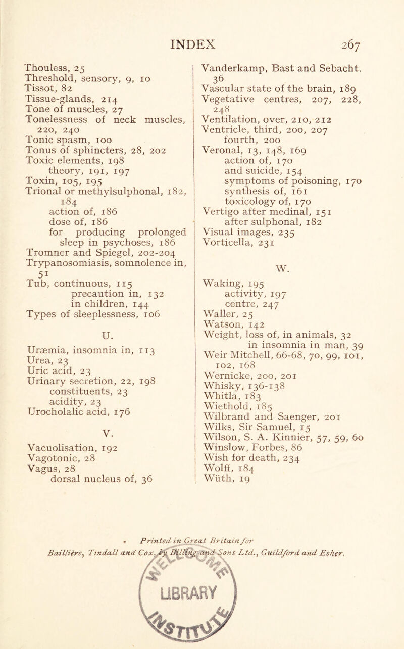 Thouless, 25 Threshold, sensory, 9, 10 Tissot, 82 Tissue-glands, 214 Tone of muscles, 27 Tonelessness of neck muscles, 220, 240 Tonic spasm, 100 Tonus of sphincters, 28, 202 Toxic elements, 198 theory, 191, 197 Toxin, 105, 195 Trional or methylsulphonal, 182, 184 action of, 186 dose of, 186 for producing prolonged sleep in psychoses, 186 Tromner and Spiegel, 202-204 Trypanosomiasis, somnolence in, 5i Tub, continuous, 115 precaution in, 132 in children, 144 Types of sleeplessness, 106 U. Uraemia, insomnia in, 113 Urea, 23 Uric acid, 23 Urinary secretion, 22, 198 constituents, 23 acidity, 23 Urocholalic acid, 176 V. Vacuolisation, 192 Vagotonic, 28 Vagus, 28 dorsal nucleus of, 36 Vanderkamp, Bast and Sebacht, 36 Vascular state of the brain, 189 Vegetative centres, 207, 228, 248 Ventilation, over, 210, 212 Ventricle, third, 200, 207 fourth, 200 Veronal, 13, 148, 169 action of, 170 and suicide, 154 symptoms of poisoning, 170 synthesis of, 161 toxicology of, 170 Vertigo after medinal, 151 after sulphonal, 182 Visual images, 235 Vorticella, 231 W. Waking, 195 activity, 197 centre, 247 Waller, 25 Watson, 142 Weight, loss of, in animals, 32 in insomnia in man, 39 Weir Mitchell, 66-68, 70, 99, 101, 102, 168 Wernicke, 200, 201 Whisky, 136-138 Whitla, 183 Wiethold, 185 Wilbrand and Saenger, 201 Wilks, Sir Samuel, 15 Wilson, S. A. Kinnier, 57, 59, 60 Winslow, Forbes, 86 Wish for death, 234 Wolff, 184 Wiith, 19 . Printed in Great Britain for Baillilre, Tindall and Cox,,by. Billing and Sons Ltd., Guildford and Esher.