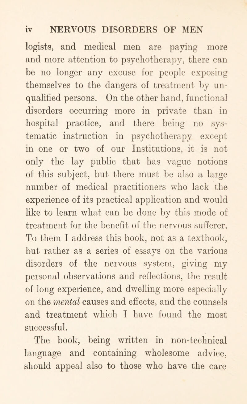 logists, and medical men are paying more and more attention to psychotherapy, there can be no longer any excuse for people exposing themselves to the dangers of treatment by un¬ qualified persons. On the other hand, functional disorders occurring more in private than in hospital practice, and there being no sys¬ tematic instruction in psychotherapy except in one or two of our Institutions, it is not only the lay public that has vague notions of this subject, but there must be also a large number of medical practitioners who lack the experience of its practical application and would like to learn what can be done by this mode of treatment for the benefit of the nervous sufferer. To them I address this book, not as a textbook, but rather as a series of essays on the various disorders of the nervous system, giving my personal observations and reflections, the result of long experience, and dwelling more especially on the mental causes and effects, and the counsels and treatment which I have found the most successful. The book, being written in non-technical language and containing wholesome advice, should appeal also to those who have the care