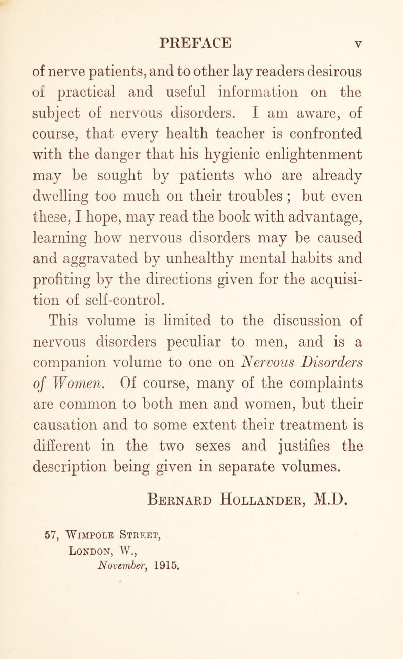 of nerve patients, and to other lay readers desirous of practical and useful information on the subject of nervous disorders. I am aware, of course, that every health teacher is confronted with the danger that his hygienic enlightenment may be sought by patients who are already dwelling too much on their troubles ; but even these, I hope, may read the book with advantage, learning how nervous disorders may be caused and aggravated by unhealthy mental habits and profiting by the directions given for the acquisi¬ tion of self-control. This volume is limited to the discussion of nervous disorders peculiar to men, and is a companion volume to one on Nervous Disorders of Women. Of course, many of the complaints are common to both men and women, but their causation and to some extent their treatment is different in the two sexes and justifies the description being given in separate volumes. Bernard Hollander, M.D. 57, Wimpole Street, London, W., November, 1915.