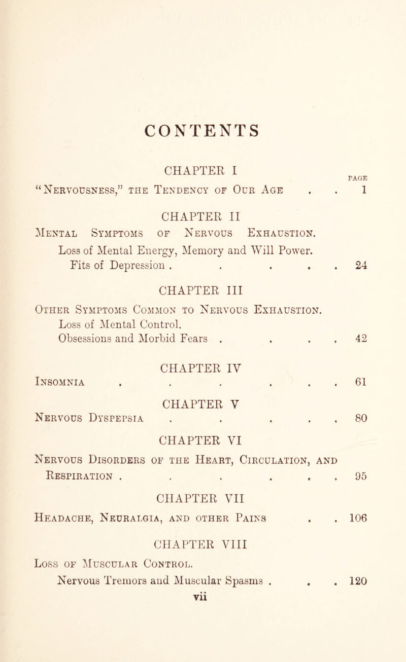 CONTENTS CHAPTER I “Nervousness,” the Tendency of Our Age CHAPTER II Mental Symptoms of Nervous Exhaustion. Loss of Mental Energy, Memory and Will Power. Fits of Depression . . . CHAPTER III Other Symptoms Common to Nervous Exhaustion. Loss of Mental Control. Obsessions and Morbid Fears . Insomnia Nervous Dyspepsia CHAPTER IV CHAPTER V • • CHAPTER VI Nervous Disorders of the Heart, Circulation, and Respiration .... CHAPTER VII Headache, Neuralgia, and other Pains CHAPTER VIII Loss of Muscular Control. Nervous Tremors and Muscular Spasms . vii • * • • PAGE 1 24 42 61 80 95 106 120